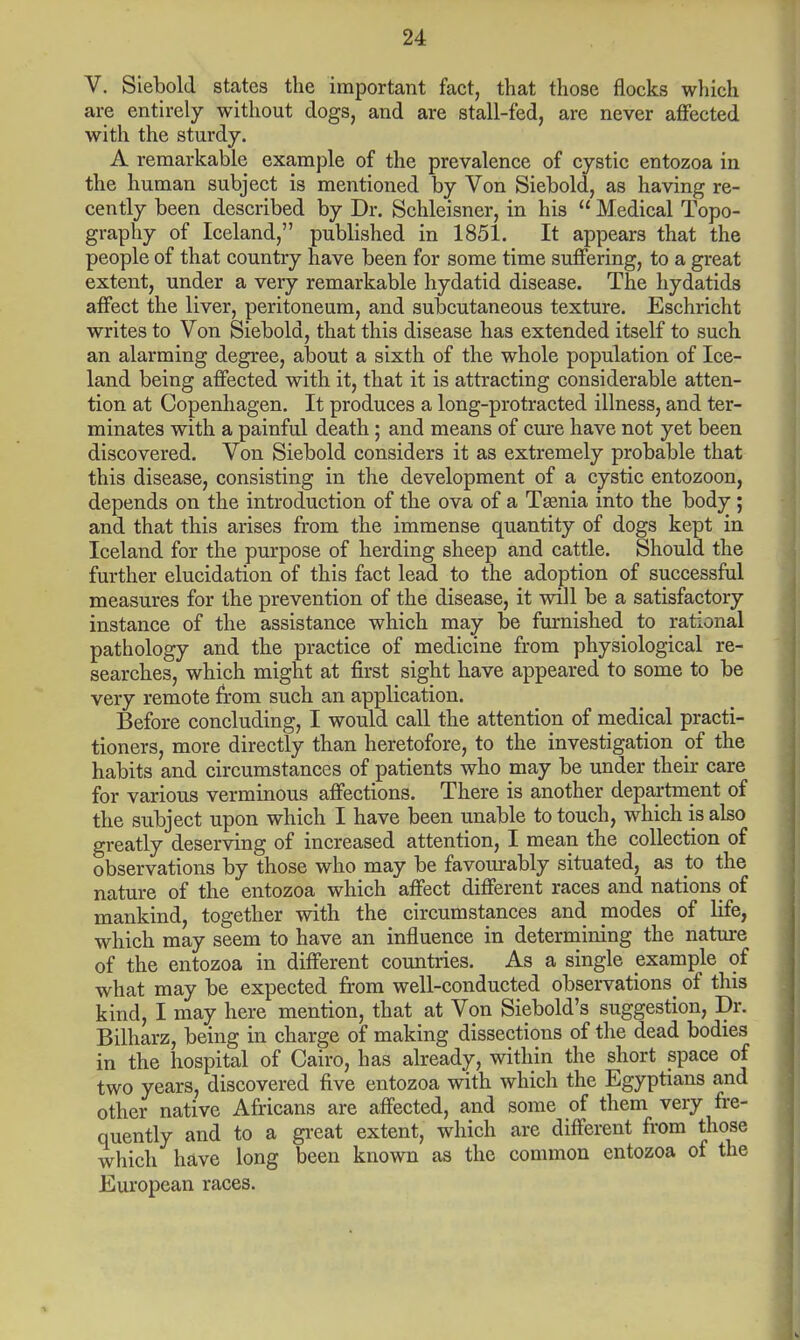 V. Siebold states the important fact, that those flocks which are entirely without dogs, and are stall-fed, are never affected with the sturdy. A remarkable example of the prevalence of cystic entozoa in the human subject is mentioned by Von Siebold, as having re- cently been described by Dr. Schleisner, in his  Medical Topo- graphy of Iceland, published in 1851. It appears that the people of that country have been for some time suffering, to a great extent, under a very remarkable hydatid disease. The hydatids affect the liver, peritoneum, and subcutaneous texture. Eschricht writes to Von Siebold, that this disease has extended itself to such an alarming degree, about a sixth of the whole population of Ice- land being affected with it, that it is attracting considerable atten- tion at Copenhagen. It produces a long-protracted illness, and ter- minates with a painful death; and means of cure have not yet been discovered. Von Siebold considers it as extremely probable that this disease, consisting in the development of a cystic entozoon, depends on the introduction of the ova of a Taenia into the body ; and that this arises from the immense quantity of dogs kept in Iceland for the purpose of herding sheep and cattle. Should the further elucidation of this fact lead to the adoption of successful measures for the prevention of the disease, it will be a satisfactory instance of the assistance which may be furnished to rational pathology and the practice of medicine from physiological re- searches, which might at first sight have appeared to some to be very remote from such an application. Before concluding, I would call the attention of medical practi- tioners, more directly than heretofore, to the investigation of the habits and circumstances of patients who may be under their care for various verminous affections. There is another department of the subject upon which I have been unable to touch, which is also greatly deserving of increased attention, I mean the collection of observations by those who may be favourably situated, as to the nature of the entozoa which affect different races and nations of mankind, together with the circumstances and modes of life, which may seem to have an influence in determining the nature of the entozoa in different countries. As a single example of what may be expected from well-conducted observations of this kind, I may here mention, that at Von Siebold's suggestion, Dr. Bilharz, being in charge of making dissections of the dead bodies in the hospital of Cairo, has already, within the short space of two years, discovered five entozoa with which the Egyptians and other native Africans are affected, and some of them very fre- quently and to a great extent, which are different from those which have long been known as the common entozoa of the European races.