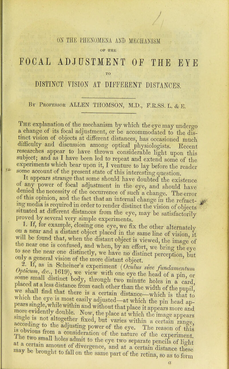 ON THE PHENOMKNA AND MECHANISM OP THE FOCAL ADJUSTMENT OF THE EYE TO DISTINCT VISION AT DIFfEEENT DISTANCES. Br Professor ALLEN THOMSON, M.D., F.R.SS. L. & E. The explanation of the mechanism by which the eye may undergo a change of its focal adjustment, or be accommodated to the dis- tinct vision of objects at different distances, has occasioned much difficulty and discussion among optical physiologists. Recent researches appear to have thrown considerable light upon this subject; and as I have been led to repeat and extend some of the experiments which bear upon it, I venture to lay before the reader some account of the present state of this interesting question. It appears strange that some should have doubted the existence ol any power of focal adjustment in the eye, and should have denied the necessity of the occurrence of such a change. The error ot this opinion, and the fact that an internal change in the refract- ing media is required in order to render distinct the vision of objects situated at different distances from the eye, may be satisfactorily proved by several very simple experiments. 1. If, for example, closing one eye, we fix the other alternately on a near and a distant object placed in the same line of vision it will be found that, when the distant object is viewed, the image of the near one is confused, and when, by an effort, we bring the eye to see the near one distinctly, we have no distinct perception, but only a general vision of the more distant object upticum, &c 1619), we view with one eye the head of a pin or some smal distinct body, through two minute holes in ab oard placed at a less distance from each other than the width of the pupil' whicttL '^'''''^ distance-whichis tK which the eye is most easily adjusted—at which the pin head an 111 I ^i^^'^i' ?P^^*^^ ^^^^^ tll^im^g^ appears l^irZ T ^^^^^ varies within a certSn Unge, IS obvt^fc f' ^J^^'T^ °f ^J^' The reason of this IS obvious from a consideration of the nature of the experiment at a certain amount of divergence, and at a certain distance the<,P may be brought to fall on the same part of the retina, so as to ft m a