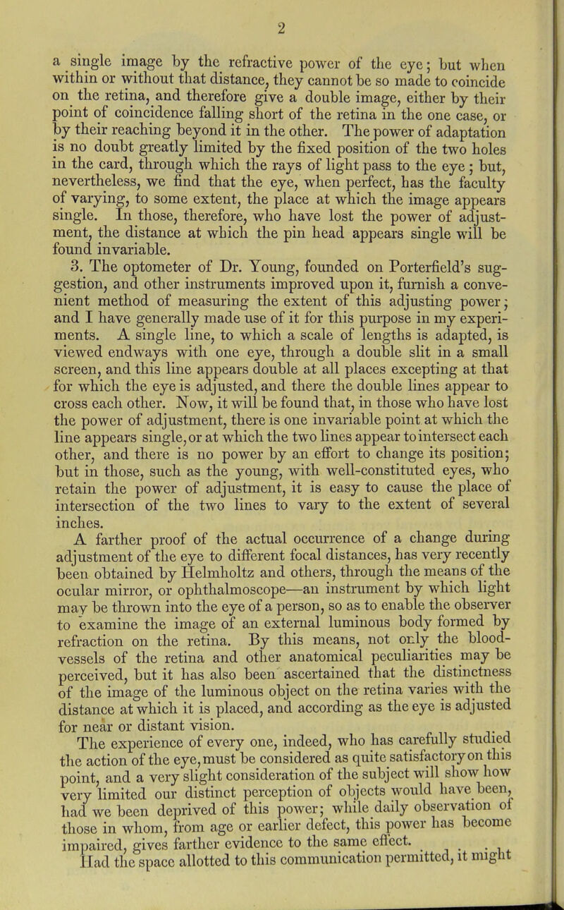 a single image by the refractive power of the eye; but when within or without that distance, they cannot be so made to coincide on the retina, and therefore give a double image, either by their point of coincidence falling short of the retina in the one case, or by their reaching beyond it in the other. The power of adaptation is no doubt greatly limited by the fixed position of the two holes in the card, through which the rays of light pass to the eye; but, nevertheless, we find that the eye, when perfect, has the faculty of varying, to some extent, the place at which the image appears single. In those, therefore, who have lost the power of adjust- ment, the distance at which the pin head appears single will be found invariable. 3. The optometer of Dr. Young, founded on Porterfield's sug- gestion, and other instruments improved upon it, furnish a conve- nient method of measuring the extent of this adjusting power; and I have generally made use of it for this purpose in my experi- ments. A single line, to which a scale of lengths is adapted, is viewed endways with one eye, through a double slit in a small screen, and this line appears double at all places excepting at that for which the eye is adjusted, and there the double lines appear to cross each other. Now, it will be found that, in those who have lost the power of adjustment, there is one invariable point at which the line appears single, or at which the two lines appear to intersect each other, and there is no power by an efi'ort to change its position; but in those, such as the young, with well-constituted eyes, who retain the power of adjustment, it is easy to cause the place of intersection of the two lines to vary to the extent of several inches. A farther proof of the actual occurrence of a change during adjustment of the eye to different focal distances, has very recently been obtained by Helmholtz and others, through the means of the ocular mirror, or ophthalmoscope—an instrument by which light may be thrown into the eye of a person, so as to enable the observer to examine the image of an external luminous body formed by refraction on the retina. By this means, not only the blood- vessels of the retina and other anatomical peculiarities may be perceived, but it has also been ascertained that the distinctness of the image of the luminous object on the retina varies with the distance at which it is placed, and according as the eye is adjusted for near or distant vision. The experience of every one, indeed, who has carefully studied the action of the eye, must be considered as quite satisfactory on this point, and a very slight consideration of the subject will show how very limited our distinct perception of objects would have been, had we been deprived of this power; while daily observation of those in whom, from age or earlier defect, this power has become impaired, gives farther evidence to the same eflcct. Had the space allotted to this communication permitted, it might