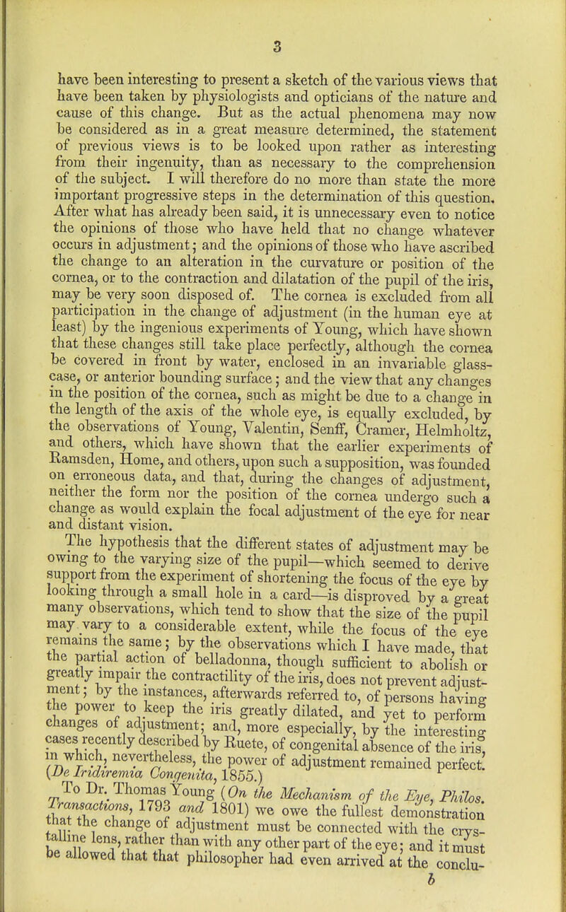 have been interesting to present a sketch of the various views that have been taken by physiologists and opticians of the nature and cause of this change. But as the actual phenomena may now be considered as in a great measure determined, the statement of previous views is to be looked upon rather as interesting from their ingenuity, than as necessary to the comprehension of the subject. I will therefore do no more than state the more important progressive steps in the determination of this question. After what has already been said, it is unnecessary even to notice the opinions of those who have held that no change whatever occurs in adjustment ,• and the opinions of those who have ascribed the change to an alteration in the curvature or position of the cornea, or to the contraction and dilatation of the pupil of the iris, may be very soon disposed of. The cornea is excluded from all participation in the change of adjustment (in the human eye at least) by the ingenious experiments of Young, which have shown that these changes still take place perfectly, although the cornea be covered in front by water, enclosed in an invariable glass- case, or anterior bounding surface; and the view that any changes in the position of the cornea, such as might be due to a change in the length of the axis of the whole eye, is equally excluded, by the observations of Young, Valentin, Senff, Cramer, Helmholtz, and others, which have shown that the earlier experiments of Ramsden, Home, and others, upon such a supposition, was founded on_ erroneous data, and that, during the changes of adjustment, neither the form nor the position of the cornea undergo such a change as would explain the focal adjustment of the eye for near and distant vision. The hypothesis that the different states of adjustment may be owmg to the varying size of the pupil—which seemed to derive support from the experiment of shortening the focus of the eye by lookmg through a small hole in a card—is disproved by a great many observations, which tend to show that the size of the pupil may . vary to a considerable extent, while the focus of the eve remains the same; by the observations which I have made, that the partial action of belladonna, though sufficient to abolish or greatly impair the contractility of the iris, does not prevent adiust- ment; by the instances, afterwards refen-ed to, of persons having the power to keep the iris greatly dilated, and yet to perform fiT' .if ^^^'^ especially, by the interesting cases recently described by Ruete, of congenital absence of the iris, m which, nevertheless, the power of adjustment remained perfect {De Iridiremia Congetuta, 1855.) To Dr._Thonias Young {On the Mechanism of the Eye, PMlos. Transactions, 1793 and 1801) we owe the fullest demonstration that the change of adjustment must be connected with the crys- talline lens, rather than with any other part of the eye: and it must be allowed that that philosopher had even arrived^at the coX h