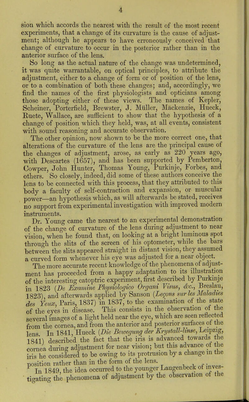 experiments, that a change of its curvature is the cause of adjust- ment; although he appears to have erroneously conceived that change of curvature to occur in the posterior rather than in the anterior surface of the lens. So long as the actual nature of the change was undetermined, it was quite warrantable, on optical principles, to attribute the adjustment, either to a change of form or of position of the lens, or to a combination of both these changes; and, accordingly, we find the names of the first physiologists and opticians among those adopting either of these views. The names of Kepler, Scheiner, Porterfield, Brewster, J. Miiller, Mackenzie, Hueck, Euete, Wallace, are sufficient to show that the hypothesis of a change of position which they held, was, at all events, consistent with sound reasoning and accurate observation. The other opinion, now shown to be the more correct one, that alterations of the curvature of the lens are the principal cause of the changes of adjustment, arose, as early as 220 years ago, with Descartes (1657), and has been supported by Pemberton, Cowper, John Hunter, Thomas Young, Purkinje, Forbes, and others. So closely, indeed, did some of these authors conceive the lens to be connected with this process, that they attributed to this body a faculty of self-contraction and expansion, or muscular power—an hypothesis which, as will afterwards be stated, receives no support from experimental investigation with improved modern instruments. Dr. Young came the nearest to an experimental demonstration of the change of curvature of the lens during adjustment to near vision, when he found that, on looking at a bright luminous spot through the slits of the screen of his optometer, while the bars between the slits appeared straight in distant vision, they assumed a curved form whenever his eye was adjusted for a near object. The more accurate recent knowledge of the phenomena of adjust- ment has proceeded from a happy adaptation to its illustration of the interesting catoptric experiment, first described by Pm-kmje in 1823 {De Examine Physiologico Organi Visus, &c., Breslau, 1823) and afterwards applied by Sanson {Legons sur les Maladies des Yeux, Paris, 1837) in 1837, to the examination of the state of the eyes in disease. This consists in the observation ot the several images of a light held near the eye, which are seen reflected from the cornea, and from the anterior and posterior surfaces ot the lens In 1841, Hueck {Die Bewegung der Kri/stall-hnse, Leipzig, 1841) described the fact that the iris is advanced towards the cornea during adjustment for near vision; but this advance ot the iris he considered to be owing to its protrusion by a change in the position rather than in the form of the lens. , i . • In 1849, the idea occurred to the younger Laugenbeck ot inves- tigating the phenomena of adjustment by the obsei-vation of the *