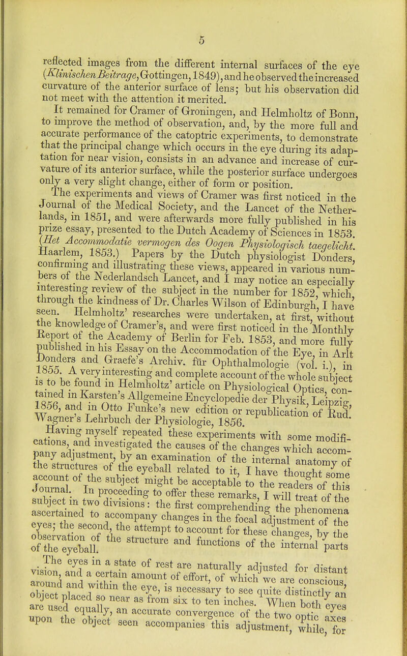 r^ected images from the different internal sui-faces of the eye {■KhnischenBeitrage, Gottingen, 1849), and he observed the increased curvature of the anterior surface of lens; but his observation did not meet with the attention it merited. It remained for Cramer of Groningen, and Helmholtz of Bonn, to improve the method of observation, and, by the more full and accurate performance of the catopti-ic experiments, to demonstrate that the prmcipal change which occurs in the eye during its adap- tation for near vision, consists in an advance and increase of cur- vature of its anterior surface, while the posterior surface undergoes only a very slight change, either of foim or position. The experiments and views of Cramer was first noticed in the Journal of the Medical Society, and the Lancet of the Nether- lands, m 1851, and were afterwards more fully published in his pme essay, presented to the Dutch Academy of Sciences in 1853 (Met Accommodatievermogen des Oogen Physiologisch taeqelicht. Haarlem, 1853. Papers by the Dutch physiologist Danders, confirming and illustmting these views, appeared in various num- bers ot the Nederlandsch Lancet, and I may notice an especially interesting review of the subject in the number for 1852, which through the kindness of Dr. Charles Wilson of Edinburgh I have seen Helmholtz' researches were undertaken, at first, without the knowledge of Cramer's, and were first noticed in the Monthly Keport of the Academy of Berlin for Feb. 1853, and more fully pubhshed m his Essay on the Accommodation of the Eye in Arlt Donders and Graefe's Archiv. fiir Ophthalmologie (vol i) in • ; \ ^/e^y ipteresjmg and complete account of the whole subiect IS to be found m Helmholtz' article on Physiological Optics ained m Karsten's Allgemeine Encyclopedic dei^Physik, LdpzTg 1856, and in Otto Funke's new edition or republication of Rud' Wagner's Lehrbuch der Physiologic, 1856 Having myself repeated these experiments with some modifi- cations and mvestigated the causes of the changes wS Accom- pany adjustment, by an examination of the intLal anatornHf he structures of the eyeball related to it, I have thouSme accoun of the subject might be acceptabk to the reaS of this Journal. In proceeding to offer these^-emarks, I .All t?eL of thV subject m two divisions: the first comprehending XI phenomena ascertained to accompany changes in the focal adiustment o^he eyes; the second the attempt to account for theseTanTes by the of the intSal'yi: vil^' ^^T naturally adjusted for distant I oun^i ' TZ '^'''^ °f we are cons ous obieot .1 T ^^^^^^^^7 to see quite distinctly an object placed so near as from six to ten inches When bntl I pon tcTbf ^t' ''''''''' of the tw^opS? a'Ss upon the object seen accompanies this adjustment, whTle, for