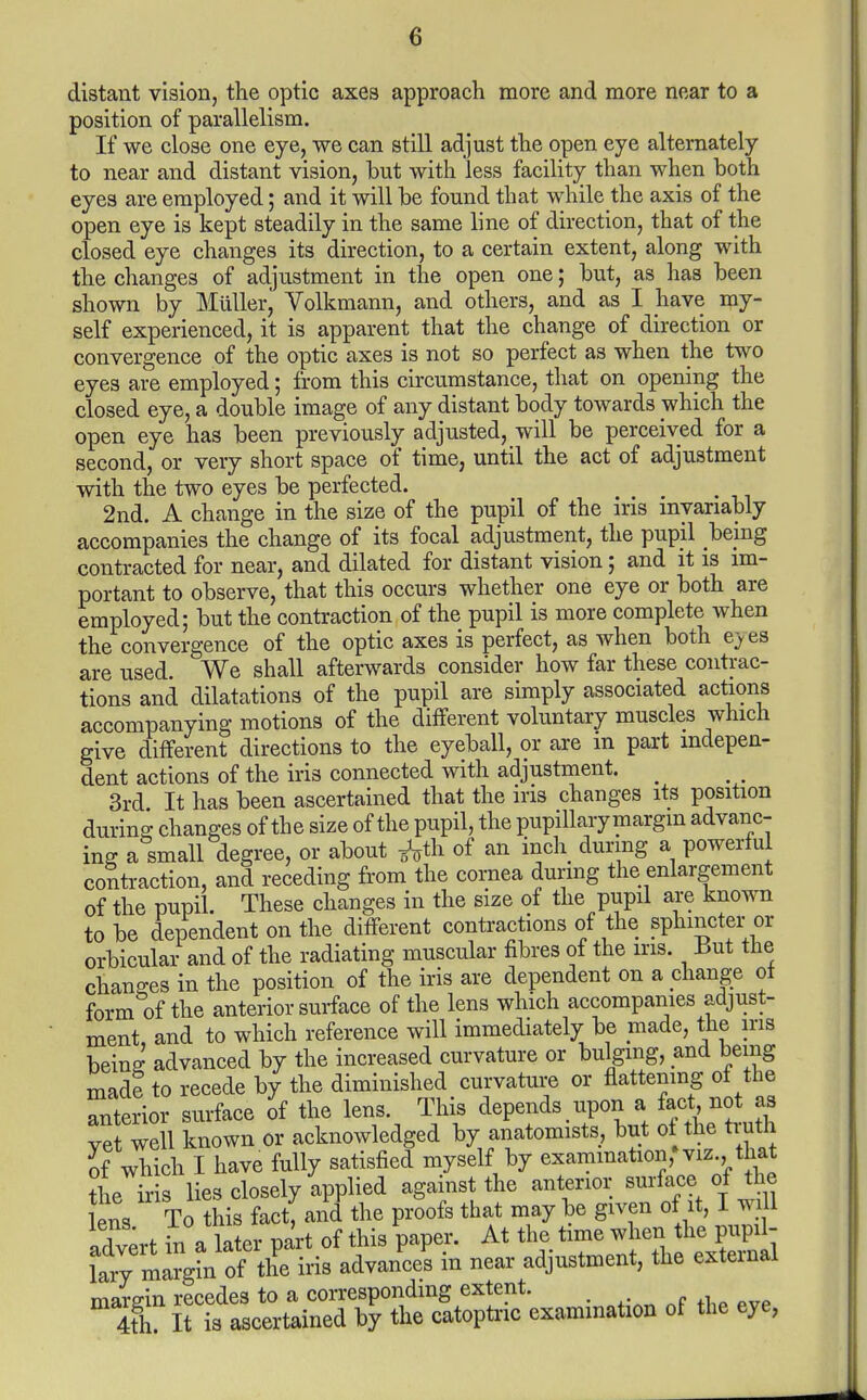 distant vision, the optic axes approach more and more near to a position of parallelism. If we close one eye, we can still adjust the open eye alternately to near and distant vision, but with less facility than when both eyes are employed; and it will be found that while the axis of the open eye is kept steadily in the same line of direction, that of the closed eye changes its direction, to a certain extent, along with the changes of adjustment in the open one; but, as has been shown by MuUer, Volkmann, and others, and as I have my- self experienced, it is apparent that the change of direction or convergence of the optic axes is not so perfect as when the two eyes are employed; from this circumstance, that on opening the closed eye, a double image of any distant body towards which the open eye has been previously adjusted, will be perceived for a second, or very short space of time, until the act of adjustment with the two eyes be perfected. 2nd. A change in the size of the pupil of the ins myariably accompanies the change of its focal adjustment, the pupil being contracted for near, and dilated for distant vision 5 and it is im- portant to observe, that this occurs whether one eye or both are employed; but the contraction of the pupil is more complete when the convergence of the optic axes is perfect, as when both e^es are used. We shall afterwards consider how far these contrac- tions and dilatations of the pupil are simply associated actions accompanying motions of the different voluntary muscles which give different directions to the eyeball, or are in part indepen- dent actions of the iris connected with adjustment. ^ 3rd It has been ascertained that the ins changes its position during changes of the size of the pupil, the pupillary margin advanc- ing a small degree, or about ^^th of an inch during a powerful contraction, and receding from the cornea dunng the enlargement of the pupil. These changes in the size of the pupil are known to be dependent on the different contractions of the sphincter or orbicular- and of the radiating muscular fibres of the ins. But the changes in the position of the iris are dependent on a diange of form of the anterior surface of the lens which accompanies adjust- ment, and to which reference will immediately be made, the ins being advanced by the increased curvature or bulging, and being made to recede by the diminished curvature or flattening of the anterior surface 8f the lens. This depends upon a fact not as vet well known or acknowledged by anatomists, but of the truth Jf which I have fully satisfied myself by exammation,* viz. that the iris lies closely applied against the anterior ^urfa^^ of die lens To this fact, and the proofs that may be given of it, I will adv;rt in a later part of this paper. At the time when the pupi - lary margin of the iris advances in near adjustment, the external margin recedes to a correspondmg extent. 4th. It is ascertained by the catoptnc examination of the eye,