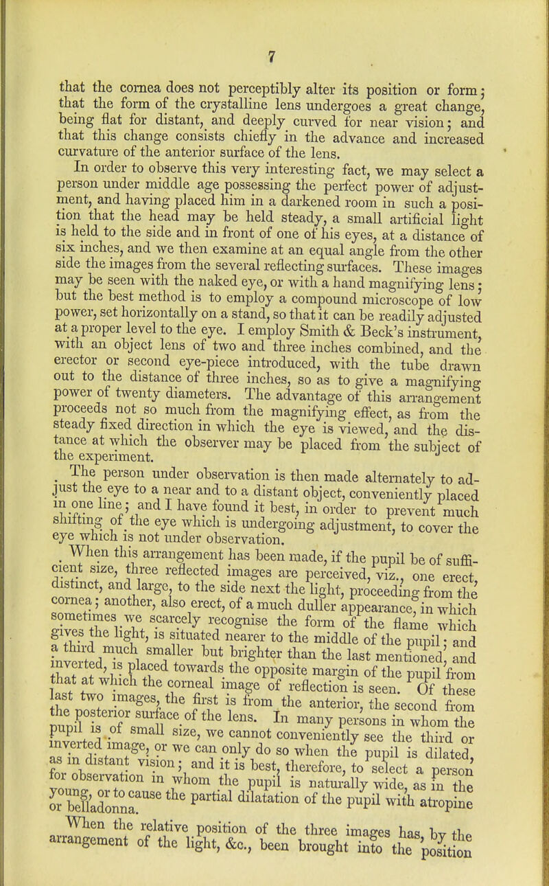 that the cornea does not perceptibly alter its position or form j that the form of the crystalline lens undergoes a great change, being flat for distant, and deeply curved for near vision; and that this change consists chiefly in the advance and increased curvature of the anterior surface of the lens. In order to observe this very interesting fact, we may select a person under middle age possessing the perfect power of adjust- ment, and having placed him in a darkened room in such a posi- tion that the head may be held steady, a small artificial light is held to the side and in front of one of his eyes, at a distance of six inches, and we then examine at an equal angle from the other side the images from the several reflecting sm-faces. These images may be seen with the naked eye, or with a hand magnifying lens • but the best method is to employ a compound microscope of low power, set horizontally on a stand, so that it can be readily adjusted at a proper level to the eye. I employ Smith & Beck's instrument, with an object lens of two and three inches combined, and the erector or second eye-piece introduced, with the tube drawn out to the distance of three inches, so as to give a magnifying power of twenty diameters. The advantage of this arrangement proceeds not so much from the magnifying effect, as from the steady fixed direction in which the eye is viewed, and the dis- tance at which the observer may be placed from the subiect of the experiment. _ The person under observation is then made alternately to ad- just the eye to a near and to a distant object, conveniently placed m one Ime; and I have found it best, in order to prevent much slutting of the eye which is midergoing adjustment, to cover the eye which is not under observation. J i^^e ^ When this arrangement has been made, if the pupil be of suffi- cient size, three reflected images are perceived, viz., one erect distinct, and large to the side next the light, pro'ceeding from the cornea; another, also erect, of a much duller appearance, in which sometimes we scarcely recognise the form of the flame which gives the light, IS situated nearer to the middle of the pupil • and a thu-d much smaller but brighter than the last mentioned and inverted, IS placed towards theVosite margin ofTe p^^^^^^^^ last\tott?.%TTVT f oVtts last two images the first is from the anterior, the second from pupiH Tsm'^r^^ ^^ p--^-« - ^1^°- Fnvpvwl • '''^ ^^^^^^ conveniently see the third or asTn distan?^S.°' ^ can only do so when the pupil is dilated' as in distant vision; and it is best, therefore, to select a person for observation m whom the pupi'l is natuiilly wide, as fn the When the relative position of the three images has bv t1.« arrangement of the light, &c., been brought info tL 'pSn