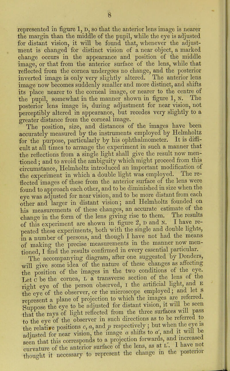 represented in figure 1, d, so that the anterior lens image is nearer the margin than the middle of the pupil, while the eye is adjusted for distant vision, it will he found that, whenever the adjust- ment is changed for distinct vision of a near object, a marked change occurs in the appearance and position of the middle image, or that from the anterior surface of the lens, while that reflected from the cornea undergoes no change, and the posterior inverted image is only very slightly altered. The anterior lens image now becomes suddenly smaller and more distinct, and shifts its place nearer to the corneal image, or nearer to the centre of the pupil, somewhat in the manner shown in figure 1, N. The posterior lens image is, during adjustment for near vision, not perceptibly altered in appearance, but recedes very slightly to a greater distance from the corneal image. The position, size, and distances of the images have been accurately measured by the instruments employed by Helmholtz for the purpose, particularly by his ophthalmometer. It is diffi- cult at all times to arrange the experiment in such a manner that the reflections from a single light shall give the result now men- tioned ; and to avoid the ambiguity which might proceed fi-om this circumstance, Helmholtz introduced an important modification of the experiment in which a double light was employed. The re- flected images of these from the anterior sm-face of the lens were found to approach each other, and to be diminished in size when the eye was adjusted for near vision, and to be more distant from each other and larger in distant vision; and Helmholtz founded on his measurements of these changes, an accurate estimate of the change in the form of the lens giving rise to them. The results of this experiment are shown in figure 2, d and N. I have re- peated these experiments, both with the single and double bghts, in a number of persons, and though I have not had the means of making the precise measurements in the manner now men- tioned, I find the results confirmed in every essential particular. The accompanying diagram, after one suggested by Bonders, will give some idea of the nature of these changes as affectmg the position of the images in the two conditions of the eye. Let c be the cornea, L a transverse section of the lens of the right eye of the person observed, I the artificial light, and E the eye of the observer, or the microscope employed; and let s represent a plane of projection to which the images are refen-ed. SuDDOse the eye to be adjusted for distant vision, it will be seen that the rays of light reflected from the three surfaces will pass to the eve of the observer in such directions as to be referred to the relative positions c, a, and p respectively ; but when the eye is -■ ^ '• i.\.n. ^,-r.nr..o ^ olnffa tn n nnd it will be Zught it necessary to represent the change in the posterior