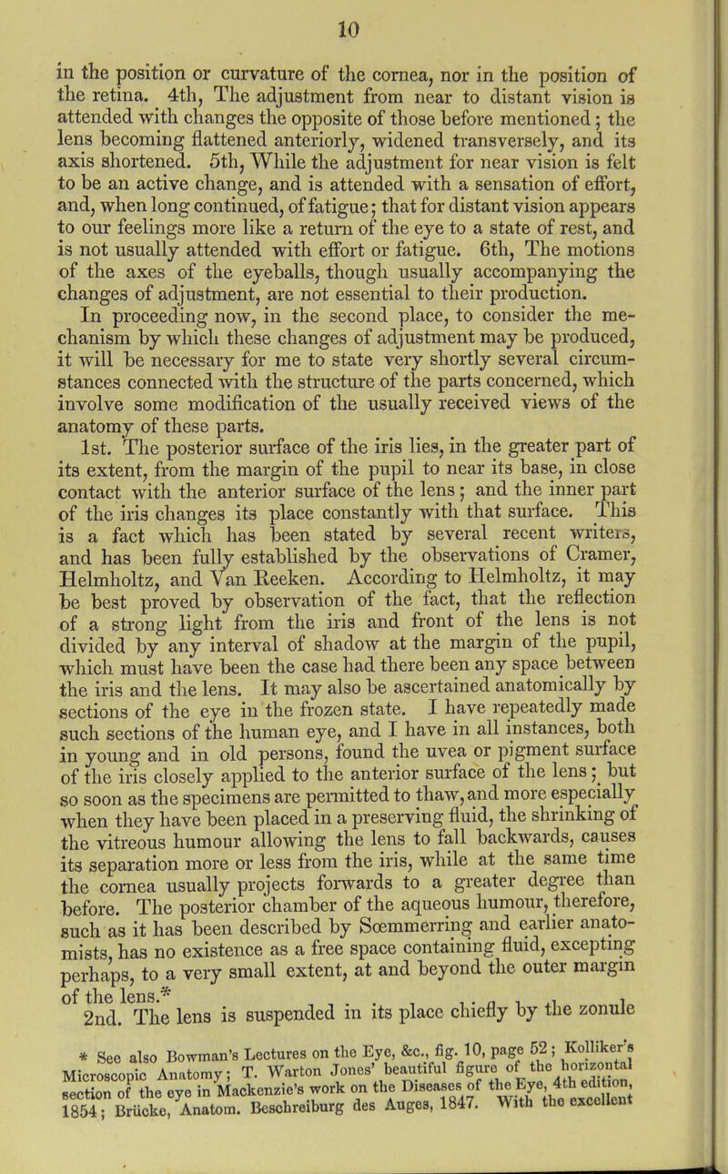 in the position or curvature of the cornea, nor in the position of the retina. 4th, The adjustment from near to distant vision is attended with changes the opposite of those before mentioned; the lens becoming flattened anteriorly, widened transversely, and its axis shortened. 5th, While the adjustment for near vision is felt to be an active change, and is attended with a sensation of effort, and, when long continued, of fatigue; that for distant vision appears to our feelings more like a return of the eye to a state of rest, and is not usually attended with effort or fatigue. 6th, The motions of the axes of the eyeballs, though usually accompanying the changes of adjustment, are not essential to their production. In proceeding now, in the second place, to consider the me- chanism by which these changes of adjustment may be produced, it will be necessary for me to state very shortly several circum- stances connected with the structure of the parts concerned, which involve some modification of the usually received views of the anatomy of these parts. 1st. The posterior surface of the iris lies, in the greater part of its extent, from the margin of the pupil to near its base, in close contact with the anterior surface of the lens; and the inner part of the iris changes its place constantly with that surface. This is a fact which has been stated by several recent writers, and has been fully established by the observations of Cramer, Helmholtz, and Van Eeeken. According to Helmholtz, it may be best proved by observation of the fact, that the reflection of a strong light from the iris and front of the lens is not divided by any interval of shadow at the margin of the pupil, which must have been the case had there been any space between the iris and the lens. It may also be ascertained anatomically by sections of the eye in the frozen state. I have repeatedly made such sections of the human eye, and I have in all instances, both in young and in old persons, found the uvea or pigment surface of the iris closely applied to the anterior surface of the lensbut so soon as the specimens are pennitted to thaw, and more especially when they have been placed in a preserving fluid, the shrinking of the vitreous humour allowing the lens to fall backwards, causes its separation more or less from the iris, while at the same time the cornea usually projects forwards to a greater degi-ee than before. The posterior chamber of the aqueous humour, therefore, such as it has been described by Soemmerring and earlier anato- mists, has no existence as a free space containing fluid, excepting perhaps, to a very small extent, at and beyond the outer margm q£ lens ^ 2nd. The lens is suspended in its place chiefly by the zonule * See also Bowman's Lectures on the Eye, &c. fig. 10, page 52 ; Kollikers MicroscoDic Anatomy; T. Warton Jones' beautiful figure of the lionzontal SoTof Jhe eye in Mackenzie's work on the Diseases of the Eye, 4th edition rSsTrBruckV Anatom. Beschreiburg des Auges, 1847. With the e^ccellent