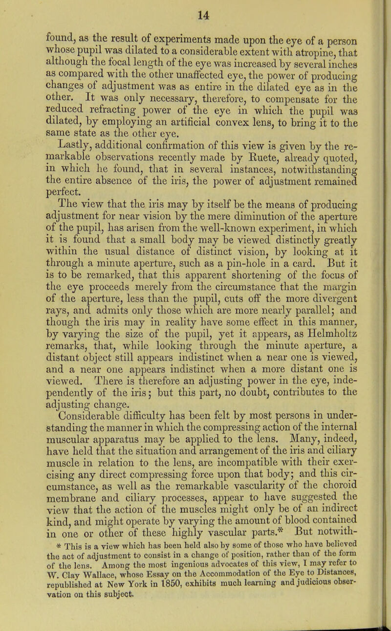 found, as the result of experiments made upon the eye of a person whose pupil was dilated to a considerable extent with atropine, that although the focal length of the eye was increased by several inches as compared with the other unaffected eye, the power of producing changes of adjustment was as entire in the dilated eye as in the other. It was only necessary, therefore, to compensate for the reduced refracting power of the eye in which the pupil was dilated, by employing an artificial convex lens, to bring it to the same state as the other eye. Lastly, additional confirmation of this view is given by the re- markable observations recently made by Ruete, already quoted, in which lie found, that in several instances, notwithstanding the entire absence of the iris, the power of adjustment remained perfect. The view that the iris may by itself be the means of producing adjustment for near vision by the mere diminution of the aperture of the pupil, has arisen from the well-known experiment, in which it is found tha,t a small body may be viewed distinctly greatly within the usual distance of distinct vision, by looking at it through a minute aperture, such as a pin-hole in a card. But it is to be remarked, that this apparent shortening of the focus of the eye proceeds merely from the circumstance that the margin of the aperture, less than the pupil, cuts off the more divergent rays, and admits only those which are more nearly parallel; and though the iris may in reality have some effect in this manner, by varying the size of the pupil, yet it appears, as Helmholtz remarks, that, while looking through the minute aperture, a distant object still appears indistinct when a near one is viewed, and a near one appears indistinct when a more distant one is viewed. There is therefore an adjusting power in the eye, inde- pendently of the iris; but this part, no doubt, contributes to the adjusting change. Considerable difficulty has been felt by most persons in under- standing the manner in which the compressing action of the internal muscular apparatus may be applied to the lens. Many, indeed, have held that the situation and arrangement of the iris and ciliary muscle in relation to the lens, are incompatible with their exer- cising any direct compressing force upon that body; and this cir- cumstance, as well as the remarkable vascularity of the choroid membrane and ciliary processes, appear to have suggested the view that the action of the muscles might only be of an indirect kind, and might operate by varying the amount of blood contained in one or other of these highly vascular parts.* But notwith- * This is a view which has been held also by some of those who have believed the act of adjustment to consist in a change of position, rather than of the form of the lens. Among the most ingenious advocates of this view, I may refer to W. Clay Wallace, whose Essay on the Accommodation of the Eye to Distances, republished at New York in 1850, exhibits much learning and judicious obser- vation on this subject.