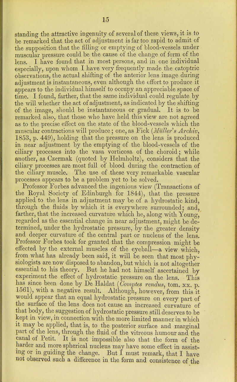 standing tlie attractive ingenuity of several of these views, it is to be remarked that the act of adjustment is far too rapid to admit of the supposition that the filling or emptying of blood-vessels under muscular pressure could be the cause of the change of form of the lens. I have found that in most persons, and in one individual especially, upon whom I have very frequently made the catoptric observations, the actual shifting of the anterior lens image during adjustment is instantaneous, even although the effort to produce it appears to the individual himself to occupy an appreciable space of time, I found, farther, tliat the same individual could regulate by the will whether the act of adjustment, as indicated by the shifting of the image, sliould be instantaneous or gradual. It is to be remarked also, tliat those who have held this view are not agreed as to the precise effect on the state of the blood-vessels which the muscular conti-actions will produce; one, as Fick {MiiUer^s Arc?dv, 1853, p. 449), holding that the pressure on the lens is produced in near adjustment by the emptying of the blood-vessels of the ciliary processes into the vasa vorticosa of the choroid; while another, as Czermak (quoted by Helmholtz), considers that the ciliary processes are most full of blood during the contraction of the ciliary muscle. The use of these very remarkable vascular processes appears to be a problem yet to be solved. Professor Forbes advanced the ingenious view (Transactions of the Eoyal Society of Edinburgh for 1844), that the pressure applied to the lens in adjustment may be of a hydrostatic kind, through the fluids by which it is everywhere surrounded; and, farther, that the increased curvature which he, along with Young, regarded as the essential change in near adjustment, might be de- termined, under the hydrostatic pressure, by the gTcater density and deeper curvature of the central part or nucleus of the lens. Professor Forbes took for granted that the compression might be effected by the external muscles of the eyeball—a view which, from what has already been said, it will be seen that most phy- siologists are now disposed to abandon, but whicli is not altogether essential to his theory. But he had not himself ascertained by experiment the effect of hydrostatic pressure on the lens. This has since been done by De Haldat (Gomptes rendus, torn. xx. p. 1561), with a negative result. Although, however, from this it would appear that an equal hydrostatic pressure on every part of the surface of the lens does not cause an increased curvature of that body, the suggestion of hydrostatic pressure still deserves to be kept m view, in connection with the more limited manner in which It may be applied, that is, to the posterior surface and marginal part of the lens, through the fluid of the vitreous humour and the canal of Petit. It is not impossible also that the form of the harder and more spherical nucleus may have some effect in assist- ing or in guiding the change. But I must remark, that I have not observed such a difference in the form and consistence of the