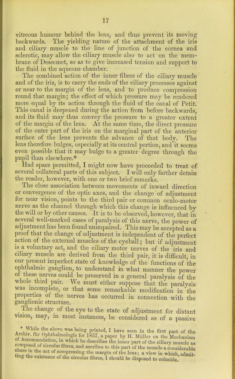 vitreous humoiu- behind the lens, and thus prevent its moving backwards. The yielding nature of the attachment of the iris and ciliary muscle to the line of junction of the cornea and sclerotic, may allow the ciliary muscle also to act on the mem- brane of Descemet, so as to give increased tension and support to the fluid in the aqueous chamber. The combined action of the inner fibres of the ciliary muscle and of the iris, is to carry the ends of the ciliary processes against or near to the margin of the lens, and to produce compression round that margin; the effect of which pressure may be rendered more equal by its action through the fluid of the canal of Petit. This canal is deepened during the action from before backwards, and its fluid may thus convey the pressure to a greater extent of the margin of the lens. At the same time, the direct pressure of the outer part of the iris on the marginal part of the anterior surface of the lens prevents the advance of that body. The lens therefore bulges, especially at its central portion, and it seems even possible that it may bulge to a greater degree through the pupil than elsewhere.* Had space permitted, I might now have proceeded to treat of several collateral parts of this subject. I will only farther detain the reader, however, with one or two brief remarks. The close association between movements of inward direction or convergence of the optic axes, and the change of adjustment for near vision, points to the third pair or common oculo-motor nerve as the channel through which this change is influenced by the will or by other causes. It is to be observed, however, that in several well-marked cases of paralysis of this nerve, the power of adjustment has been found unimpaired. This may be accepted as a proof that the change of adjustment is independent of the perfect action of the external muscles of the eyeball; but if adjustment is a voluntary act, and the ciliary motor nerves of the iris and ciliary muscle are derived from the third pair, it is difficult in our present imperfect state of knowledge of the functions of the ophthalmic ganglion, to understand in what manner the power ot these nerves could be preserved in a general paralysis of the whole third pan-. We must either suppose that the paralysis was incomplete, or that some remarkable modification in the properties of the nerves has occurred in connection with the ganglionic structure. _ The change of the eye to the state of adjustment for distant vision, may, m most instances, be considered as of a passive * While the above was being printed, I have seen in the first part of the Archiv. fur Opbthalmologie for 1857, a paper by H. Miillcr on the Mechanism ot Accommodation, m which he describes the inner part of the ciliary muscle as St .1, ^''''^'^ P^^-* °f ^'^l^ « considerable snare m the act of compressing the margin of the lens; a view in which admit tmg the existence of the circular fibres, I should bo disposed to coincide'