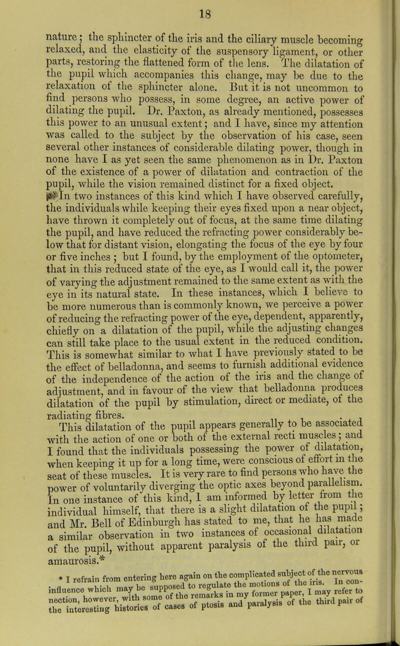 nature; the sphincter of the iris and the ciliary muscle becoming relaxed, and the elasticity of the suspensory ligament, or other parts, restoring the flattened form of the lens. The dilatation of the pupil which accompanies this change, may be due to the relaxation of the sphincter alone. But it is not uncommon to find persons who possess, in some degree, an active power of dilating the pupil. Dr. Paxton, as already mentioned, possesses this power to an unusual extent; and I have, since my attention was called to the subject by the observation of his case, seen several other instances of considerable dilating power, though in none have I as yet seen the same phenomenon as in Dr. Paxton of the existence of a power of dilatation and contraction of the pupil, while the vision remained distinct for a fixed object. ^In two instances of this kind which I have observed carefully, the individuals while keeping their eyes fixed upon a near object, have thrown it completely out of focus, at the same time dilating the pupil, and have reduced the refracting power considerably be- low that for distant vision, elongating the focus of the eye by four or five inches ; but I found, by the employment of the optometer, that in this reduced state of the eye, as I would call it, the power of varying the adjustment remained to the same extent as with the eye in its natural state. In these instances, which I believe to be more numerous than is commonly known, we perceive a power of reducing the refracting power of the eye, dependent, apparently, chiefly on a dilatation of the pupil, while the adjusting changes can still take place to the usual extent in the reduced condition. This is somewhat similar to what I have previously stated to be the effect of belladonna, and seems to furnish additional evidence of the independence of the action of the iris and the change of adjustment, and in favour of the view that belladonna produces dilatation of the pupil by stimulation, direct or mediate, of the radiating fibres. . . This dilatation of the pupil appears generally to be associated with the action of one or both of the external recti muscles; and I found that the individuals possessing the power of dilatation, when keeping it up for a long time, were conscious of effort in the seat of these muscles. It is very rare to find persons who have the power of voluntarily diverging the optic axes beyond parallelism. In one instance of this kind, 1 am informed by letter from the individual himself, that there is a slight dilatation of the pupil; and Mr Bell of Edinburgh has stated to me, that he has made a similar observation in two instances of occasional dilatation of the pupil, without apparent paralysis of the third pair, or amaurosis.* * I refrain from entering here again on the ^^Pl'^^^^jJ^^^Jj^f ^ '\TZ-