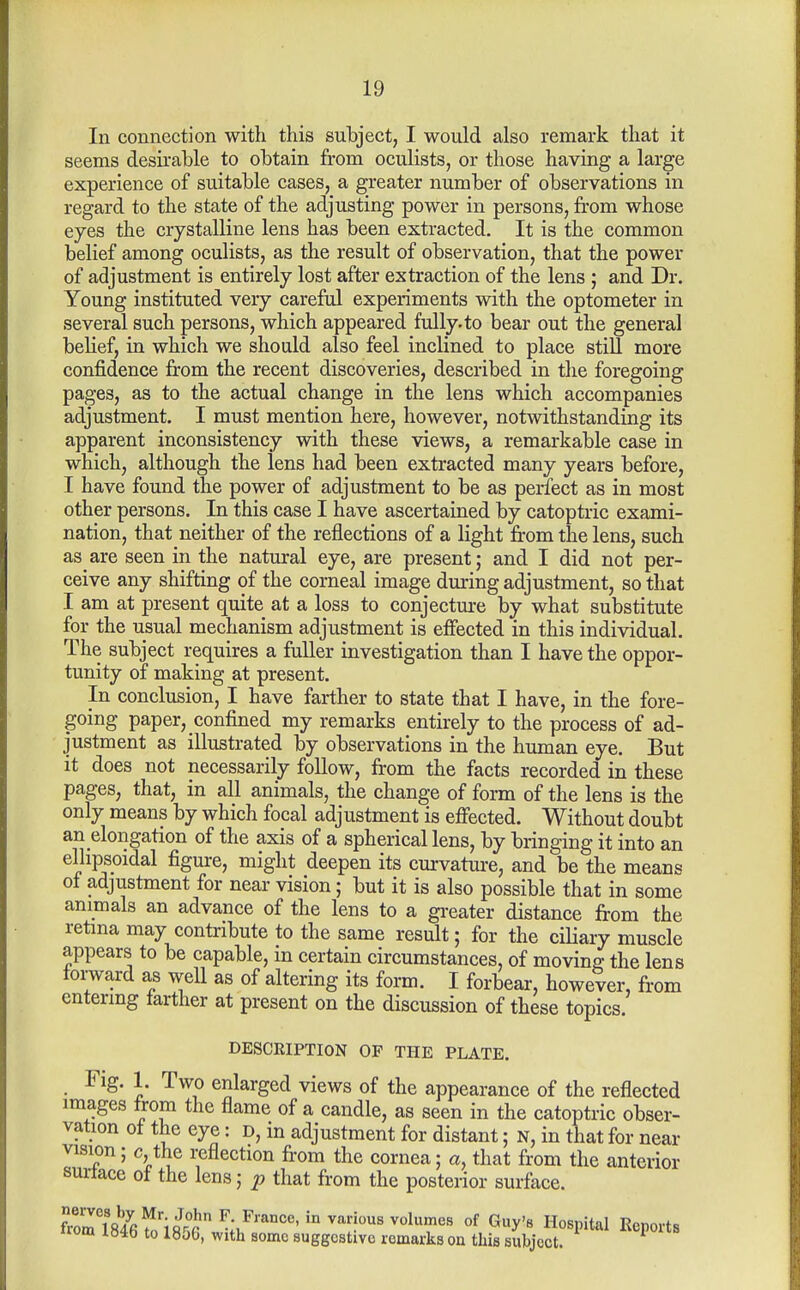 In connection with this subject, I would also remark that it seems desirable to obtain from oculists, or those having a large experience of suitable cases, a greater number of observations in regard to the state of the adjusting power in persons, from whose eyes the crystalline lens has been extracted. It is the common belief among oculists, as the result of observation, that the power of adjustment is entirely lost after extraction of the lens ; and Dr. Young instituted very careful experiments with the optometer in several such persons, which appeared fully, to bear out the general belief, in which we should also feel inclined to place still more confidence from the recent discoveries, described in the foregoing pages, as to the actual change in the lens which accompanies adjustment, I must mention here, however, notwithstanding its apparent inconsistency with these views, a remarkable case in which, although the lens had been extracted many years before, I have found the power of adjustment to be as perfect as in most other persons. In this case I have ascertained by catoptiic exami- nation, that neither of the reflections of a light from the lens, such as are seen in the natural eye, are present; and I did not per- ceive any shifting of the corneal image during adjustment, so that I am at present quite at a loss to conjectm-e by what substitute for the usual mechanism adjustment is effected in this individual. The subject requires a fuller investigation than I have the oppor- tunity of making at present. In conclusion, I have farther to state that I have, in the fore- going paper, confined my remarks entirely to the process of ad- justment as illustrated by observations in the human eye. But it does not necessarily follow, from the facts recorded in these pages, that, in all animals, the change of form of the lens is the only means by which focal adjustment is effected. Without doubt an elongation of the axis of a spherical lens, by bringing it into an ellipsoidal figure, might deepen its curvature, and be the means of adjustment for near vision; but it is also possible that in some animals an advance of the lens to a greater distance from the retina may contribute to the same result; for the ciliary muscle appears to be capable, in certain circumstances, of moving the lens toi-ward as well as of altering its form. I forbear, however, from entering farther at present on the discussion of these topics. DESCRIPTION OP THE PLATE. Fig. 1. Two enlarged views of the appearance of the reflected images trom the flame of a candle, as seen in the catoptric obser- vation of the eye: d, in adjustment for distant; N, in that for near vision; c, the reflection from the cornea; a, that from the anterior suitace of the lens; ^ that from the posterior surface. irom 184b to 1856, with some suggestive remarks on this subject.