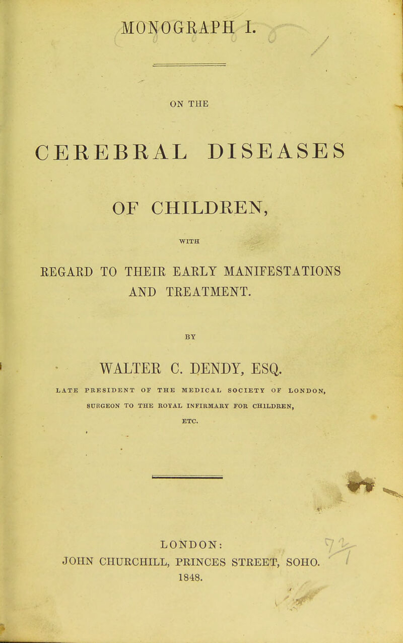 ON THE CEREBRAL DISEASES OF CHILDREN, WITH REGARD TO THEIR EARLY MANIFESTATIONS AND TREATMENT. BY WALTER C. DENDY, ESQ. LATE PRESIDENT OF THE MEDICAL SOCIETY OF LONDON, SURGEON TO THE ROYAL INFIRMARY FOR CHILDREN, ETC. LONDON: JOHN CHURCHILL, PRINCES STREET, SOHO. 1848. V