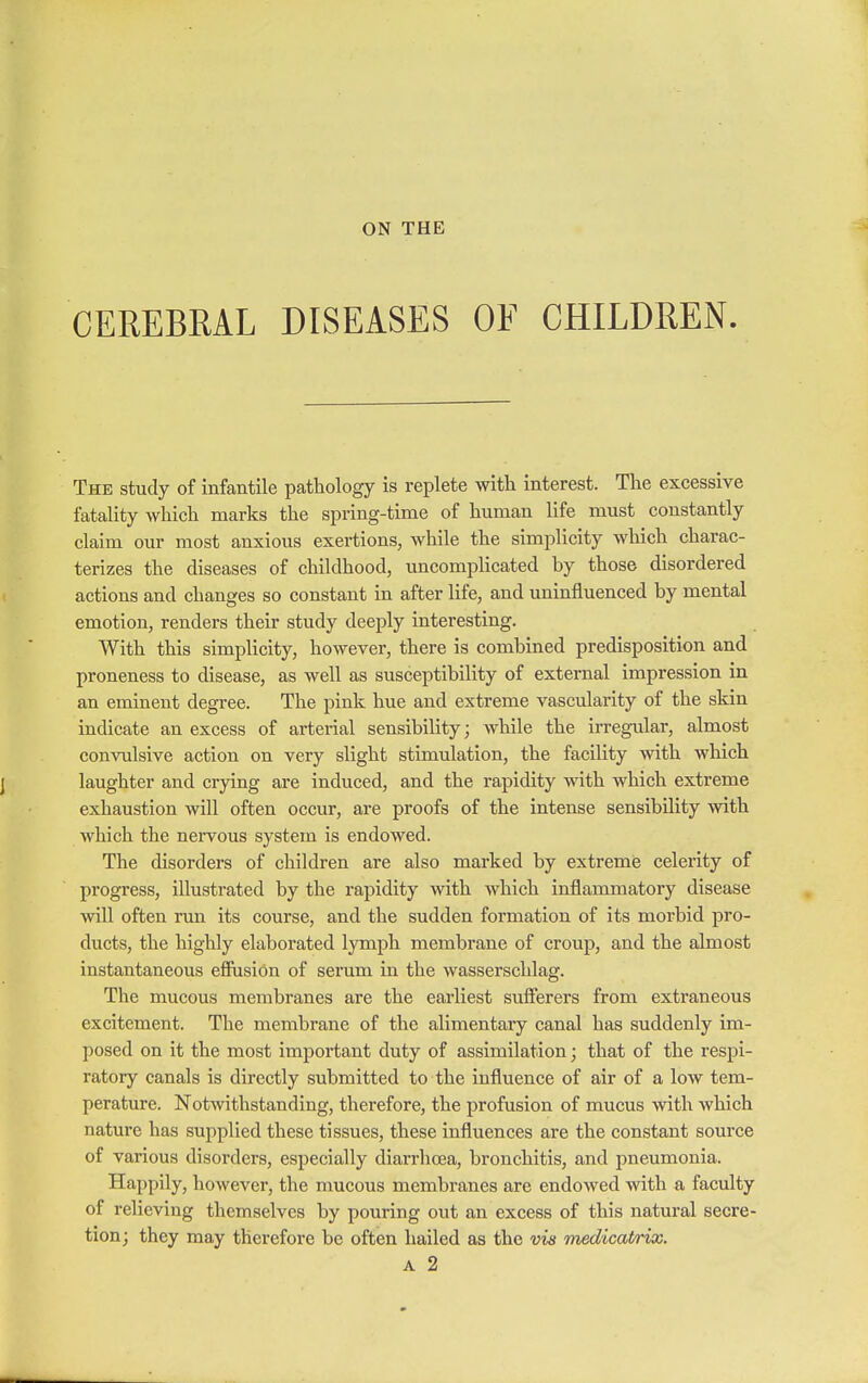 ON THE CEREBRAL DISEASES OF CHILDREN. The study of infantile pathology is replete with interest. The excessive fatality which marks the spring-time of human life must constantly claim our most anxious exertions, while the simplicity which charac- terizes the diseases of childhood, uncomplicated by those disordered actions and changes so constant in after life, and uninfluenced by mental emotion, renders their study deeply interesting. With this simplicity, however, there is combined predisposition and proneness to disease, as well as susceptibility of external impression in an eminent degree. The pink hue and extreme vascularity of the skin indicate an excess of arterial sensibility; while the irregular, almost convulsive action on very slight stimulation, the facility with which laughter and crying are induced, and the rapidity with which extreme exhaustion will often occur, are proofs of the intense sensibility with which the nervous system is endowed. The disorders of children are also marked by extreme celerity of progress, illustrated by the rapidity with which inflammatory disease will often run its course, and the sudden formation of its morbid pro- ducts, the highly elaborated lymph membrane of croup, and the almost instantaneous effusion of serum in the wasserschlag. The mucous membranes are the earliest sufferers from extraneous excitement. The membrane of the alimentary canal has suddenly im- posed on it the most important duty of assimilation; that of the respi- ratory canals is directly submitted to the influence of air of a low tem- perature. Notwithstanding, therefore, the profusion of mucus with which nature has supplied these tissues, these influences are the constant source of various disorders, especially diarrhoea, bronchitis, and pneumonia. Happily, however, the mucous membranes are endowed with a faculty of relieving themselves by pouring out an excess of this natural secre- tion; they may therefore be often hailed as the vis medicahrix.