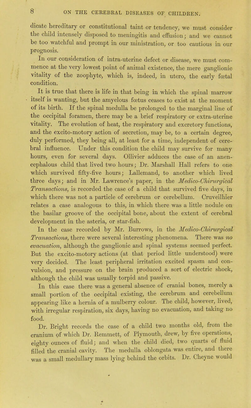 dicate hereditary or constitutional taint or tendency, we must consider the child intensely disposed to meningitis and effusion; and we cannot be too watchful and prompt in our ministration, or too cautious in our prognosis. In our consideration of intra-uterine defect or disease we must com- mence at the very lowest point of animal existence, the mere ganglionic vitality of the zoophyte, which is, indeed, in utero, the early foetal condition. It is true that there is life in that being in which the spinal marrow itself is wanting, but the amyelous foetus ceases to exist at the moment of its birth. If the spinal medulla be prolonged to the marginal line of the occipital foramen, there may be a brief respiratory or extra-uterine vitality. The evolution of heat, the respiratory and excretory functions, and the excito-motory action of secretion, may be, to a certain degree, duly performed, they being all, at least for a time, independent of cere- bral influence. Under this condition the child may survive for many hours, even for several days. Ollivier adduces the case of an anen- cephalous child that lived two hours; Dr. Marshall Hall refers to one which survived fifty-five hours; Lallemand, to another which lived three days; and in Mr. Lawrence's paper, in the Medico-Chirurgical Transactions, is recorded the case of a child that survived five days, in which there was not a particle of cerebrum or cerebellum. Cruveilhier relates a case analogous to this, in which there was a little nodule on the basilar groove of the occipital bone, about the extent of cerebral development in the asteria, or star-fish. In the case recorded by Mr. Burrows, in the Medico-Chirurgical Transactions, there were several interesting phenomena. There was no evacuation, although the ganglionic and spinal systems seemed perfect. But the excito-motory actions (at that period little understood) were very decided. The least peripheral irritation excited spasm and con- vulsion, and pressure on the brain produced a sort of electric shock, although the child was usually torpid and passive. In this case there was a general absence of cranial bones, merely a small portion of the occipital existing, the cerebrum and cerebellum appearing like a hernia of a mulberry colour. The child, however, lived, with irregular respiration, six days, having no evacuation, and taking no food. Dr. Bright records the case of a child two months old, from the cranium of which Dr. Remmett, of Plymouth, drew, by five operation*, eighty ounces of fluid; and when the child died, two quarts of fluid filled the cranial cavity. The medulla oblongata was entire, and there was a small medullary mass lying behind the orbits. Dr. Cheyne would