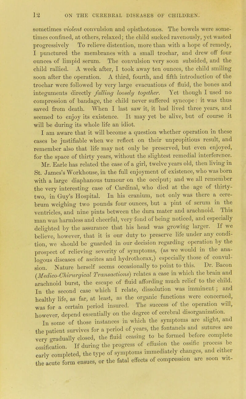 sometimes violent convulsion and opisthotonos. The bowels were some- times confined, at others, relaxed; the child sucked ravenously, yet wasted progressively To relieve distention, more than with a hope of remedy, I punctured the membranes with a small trochar, and drew off' four ounces of limpid serum. The convulsion very soon subsided, and the child rallied. A week after, I took away ten ounces, the child smiling soon after the operation. A third, fourth, and fifth introduction of the trochar were followed by very large evacuations of fluid, the bones and integuments directly falling loosely together. Yet though I used no compression of bandage, the child never suffered syncope: it was thus saved from death. When I last saw it, it had lived three years, and seemed to enjoy its existence. It may yet be alive, but of course it will be during its whole life an idiot. I am aware that it will become a question whether operation in these cases be justifiable when we reflect on their unpropitious result, and remember also that life may not only be preserved, but even enjoyed, for the space of thirty years, without the slightest remedial interference. Mr. Earle has related the case of a girl, twelve years old, then living in St. James's Workhouse, in the full enjoyment of existence, who was born with a large diaphanous tumour on the occiput; and we all remember the very interesting case of Cardinal, who died at the age of thirty- two, in Guy's Hospital. In his cranium, not only was there a cere- brum weighing two pounds four ounces, but a pint of serum in the ventricles, and nine pints between the dura mater and arachnoid. This man was harmless and cheerful, very fond of being noticed, and especially delighted by the assurance that his head was growing larger. If we believe, however, that it is our duty to preserve life under any condi- tion, we should be guarded in our decision regarding operation by the prospect of relieving severity of symptoms, (as we would in the ana- logous diseases of ascites and hydrothorax,) especially those of convul- sion. Nature herself seems occasionally to point to this. Dr. Bacon {Medico-Chirurgical Transactions) relates a case in which the brain and arachnoid burst, the escape of fluid affording much relief to the child. In the second case which I relate, dissolution was imminent; and healthy life, as far, at least, as the organic functions were concerned, was for a certain period insured. The success of the operation will, however, depend essentially on the degree of cerebral disorganization. In some of those instances in which the symptoms are slight, and the patient survives for a period of years, the fontanels and sutures are very gradually closed, the fluid ceasing to be formed before complete ossification. If during the progress of effusion the ossific process be earlv completed, the type of symptoms immediately changes, and either the acute form ensues, or the fatal effects of compression are soon wit-