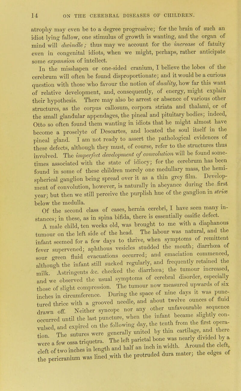 atrophy may even be to a degree progressive; for the brain of such an idiot lying fallow, one stimulus of growth is wanting, and the organ of mind will dwindle; thus may we account for the increase of fatuity even in congenital idiots, when we might, perhaps, rather anticipate some expansion of intellect. In the misshapen or one-sided cranium, I believe the lobes of the cerebrum will often be found disproportionate; and it would be a curious question with those who favour the notion of duality, how far this want of relative development, and, consequently, of energy, might explain their hypothesis. There may also be arrest or absence of various other structures, as the corpus callosum, corpora striata and thalami, or of the small glandular appendages, the pineal and pituitary bodies; indeed, Otto so often found them wanting in idiots that he might almost have become a proselyte of Descartes, and located the soul itself in the pineal gland. I am not ready to assert the pathological evidences of these defects, although they must, of course, refer to the structures thus involved. The imperfect development of convolution will be found some- times associated with the state of idiocy; for the cerebrum has been found in some of these children merely one medullary mass, the hemi- spherical ganglion being spread over it as a thin grey film. Develop- ment of convolution, however, is naturally in abeyance during the first year; but then we still perceive the purplish hue of the ganglion in stnce below the medulla. Of the second class of cases, hernia cerebri, I have seen many in- stances; in these, as in spina bifida, there is essentially ossific defect. A male child, ten weeks old, was brought to me with a diaphanous tumour on the left side of the head. The labour was natural, and the infant seemed for a few days to thrive, when symptoms of remittent fever supervened; aphthous vesicles studded the mouth; diarrhcea of sour green fluid evacuations occurred; and emaciation commenced, although the infant still sucked regularly, and frequently retained the milk * Astringents &c. checked the diarrhoea; the tumour increased, and we observed the usual symptoms of cerebral disorder, especially those of slight compression. The tumour now measured upwards of six inches in circumference. During the space of nine days it was punc- tured thrice with a grooved needle, and about twelve ounces of fluid drlwn off. Neither syncope nor any other unfavourable sequence o curred until the last puncture, when the infant became slightly con- X and expired on the following day, the tenth from the first opera- tl The sutures were generally united by thin cartilage and there reafewossatriquetra. ^^J^^^ ~E&£ r^ded dura mater;the edges of