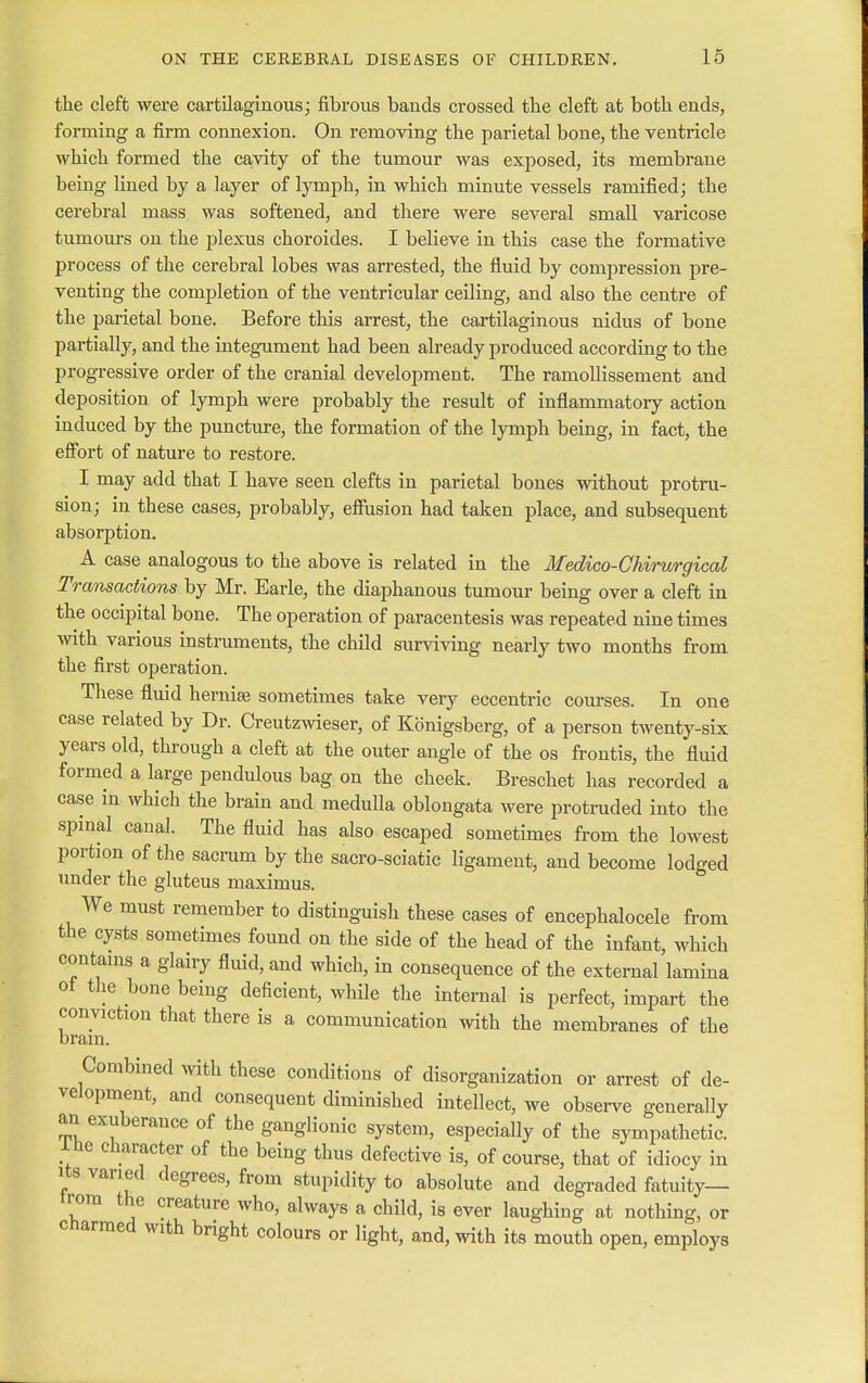 the cleft were cartilaginous; fibrous bands crossed the cleft at both ends, forming a firm connexion. On removing the parietal bone, the ventricle which formed the cavity of the tumour was exposed, its membrane being lined by a layer of lymph, in which minute vessels ramified; the cerebral mass was softened, and there were several small varicose tumours on the plexus choroides. I believe in this case the formative process of the cerebral lobes was arrested, the fluid by compression pre- venting the completion of the ventricular ceiling, and also the centre of the parietal bone. Before this arrest, the cartilaginous nidus of bone partially, and the integument had been already produced according to the progressive order of the cranial development. The ramollissement and deposition of lymph were probably the result of inflammatory action induced by the puncture, the formation of the lymph being, in fact, the effort of nature to restore. I may add that I have seen clefts in parietal bones without protru- sion; in these cases, probably, effusion had taken place, and subsequent absorption. A case analogous to the above is related in the Medico-Chirurgical Transactions by Mr. Earle, the diaphanous tumour being over a cleft in the occipital bone. The operation of paracentesis was repeated nine times with various instruments, the child surviving nearly two months from the first operation. These fluid hernise sometimes take very eccentric courses. In one case related by Dr. Creutzwieser, of Konigsberg, of a person twenty-six years old, through a cleft at the outer angle of the os frontis, the fluid formed a large pendulous bag on the cheek. Breschet has recorded a case in which the brain and medulla oblongata were protruded into the spinal canal. The fluid has also escaped sometimes from the lowest portion of the sacrum by the sacro-sciatic ligament, and become lodged under the gluteus maximus. We must remember to distinguish these cases of encephalocele from the cysts sometimes found on the side of the head of the infant, which contains a glairy fluid, and which, in consequence of the external lamina of the bone being deficient, while the internal is perfect, impart the conviction that there is a communication with the membranes of the bram. Combined with these conditions of disorganization or arrest of de- velopment, and consequent diminished intellect, we observe generally an exuberance of the ganglionic system, especially of the sympathetic, lhe character of the being thus defective is, of course, that of idiocy in its varied degrees, from stupidity to absolute and degraded fatuity— trora the creature who, always a child, is ever laughing at nothing, or charmed with bright colours or light, and, with its mouth open, employs