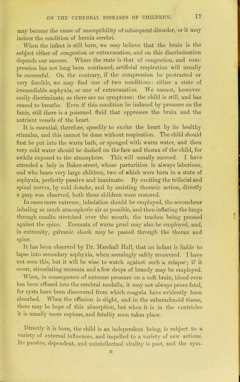 may become the cause of susceptibility of subsequent disorder, or it may induce the condition of hernia cerebri. When the infant is still born, we may believe that the brain is the subject either of congestion or extravasation, and on this discrimination depends our success. Where the state is that of congestion, and com- pression has not long been continued, artificial respiration will usually be successful. On the contrary, if the compression be protracted or very forcible, we may find one of two conditions: either a state of irremediable asphyxia, or one of extravasation. We cannot, however easily discriminate, as there are no symptoms: the child is still, and has ceased to breathe. Even if this condition be induced by pressure on the funis, still there is a poisoned fluid that oppresses the brain and the nutrient vessels of the heart. It is essential, therefore, speedily to excite the heart by its healthy stimulus, and this cannot be done without respiration. The child should first be put into the warm bath, or sponged with warm water, and then very cold water should be dashed on the face and thorax of the child, for awhile exposed to the atmosphere. This will usually succeed. I have attended a lady in Baker-street, whose parturition is always laborious, and who bears very large children, two of which were born in a state of asphyxia, perfectly passive and inanimate. By exciting the trifacial and spinal nerves, by cold douche, and by assisting thoracic action, directly a gasp was observed, both these children were restored. In cases more extreme, inhalation should be employed, the accoucheur inhaling as much atmospheric air as possible, and then inflating the lungs through muslin stretched over the mouth, the trachea being pressed against the sjmie. Enemata of warm gruel may also be employed, and, in extremity, galvanic shock may be passed through the thorax and spine. It has been observed by Dr. Marshall Hall, that an infant is liable to lapse into secondary asphyxia, when seemingly safely recovered. I have not seen this, but it will be wise to watch against such a relapse; if it occur, stimulating enemata and a few drops of brandy may be employed. When, in consequence of extreme pressure on a soft brain, blood even has been effused into the cerebral medulla, it may not always prove fatal, for cysts have been discovered from which coagula have evidently been absorbed. When the effusion is slight, and in the subarachnoid tissue, there may be hope of this absorption, but when it is in the ventricles it is usually more copious, and fatality soon takes place. Directly it is born, the child is an independent being, is subject to a variety of external influences, and impelled to a variety of new actions. Its passive, dependent, and unintellectual vitality U past, and the sym- B