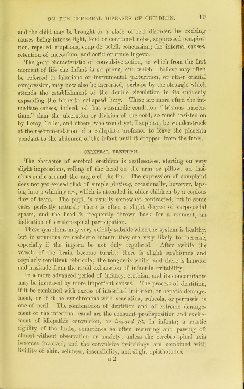 and the child may be brought to a state of real disorder, its exciting causes being intense light, loud or continued noise, suppressed perspira- tion, repelled eruptions, coup de soleil, concussion; the internal causes, retention of meconium, and acrid or crude ingesta. The great characteristic of convulsive action, to which from the first moment of life the infant is so prone, and which I believe may often be referred to laborious or instrumental parturition, or other cranial compression, may now also be increased, perhaps by the struggle which attends the establishment of the double circulation in its suddenly expanding the hitherto collapsed lung. These are more often the im- mediate causes, indeed, of that spasmodic condition  trismus nascen- tium, than the ulceration or division of the cord, so much insisted on by Leroy, Colles, and others, who would yet, I suppose, be wonderstruck at the recommendation of a collegiate professor to leave the placenta pendant to the abdomen of the infant until it dropped from the funis. CEREBRAL ERETHISM. The character of cerebral erethism is restlessness, starting on very slight impressions, rolling of the head on the arm or pillow, an insi- dious smile around the angle of the lip. The expression of complaint does not yet exceed that of simple fretting, occasionally, however, laps- ing into a whining cry, which is attended in older children by a copious flow of tears. The pupil is usually somewhat contracted, but in some cases perfectly natural; there is often a slight degree of carpopsedal spasm, and the head is frequently thrown back for a moment, an iudication of cerebro-spinal participation. These symptoms may very quickly subside when the system is healthy, but in strumous or cachectic infants they are very likely to increase, especially if the ingesta be not duly regulated. After awhile the vessels of the brain become turgid; there is slight strabismus and regularly remittent febricula; the tongue is white, and there is languor and lassitude from the rapid exhaustion of infantile irritability. In a more advanced period of infancy, erethism and its concomitants may be increased by more important causes. The process of dentition, if it be combined with excess of intestinal irritation, or hepatic derange- ment, or if it be synchronous with scarlatina, rubeola, or pertussis, is one of peril. The combination of dentition and of extreme derange- ment of the intestinal canal are the constant predisposition and excite- ment of idiopathic convulsion, or inward fits in infants; a spastic rigidity of the limbs, sometimes so often recurring and passing off almost without observation or anxiety; unless the cerebro-spinal axis becomes involved, and the convulsive twitchings are combined with lividity of skin, coldness, insensibility, and slight opisthotonos. b 2