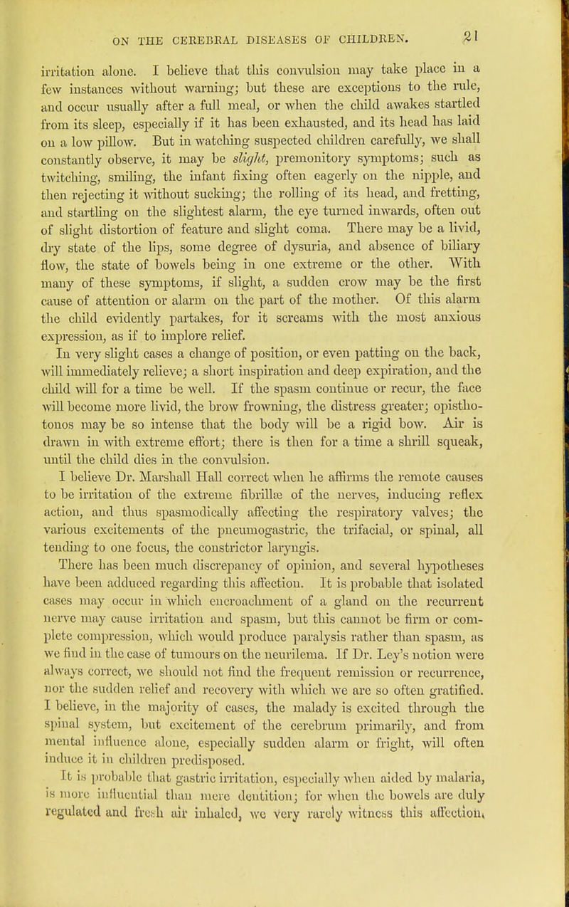 irritation alone. I believe that this convulsion may take place in a few instances without warning; but these are exceptions to the rule, and occur usually after a full meal, or when the child awakes startled from its sleep, especially if it has been exhausted, and its head has laid on a low pillow. But in watching suspected children carefully, we shall constantly observe, it may be slight, premonitory symptoms; such as twitching, smiling, the infant fixing often eagerly on the nipple, and then rejecting it without sucking; the rolling of its head, and fretting, and startling on the slightest alarm, the eye turned inwards, often out of slight distortion of feature and slight coma. There may be a livid, dry state of the lips, some degree of dysuria, and absence of biliary flow, the state of bowels being in one extreme or the other. With many of these symptoms, if slight, a sudden crow may be the first cause of attention or alarm on the part of the mother. Of this alarm the child evidently partakes, for it screams with the most anxious expression, as if to implore relief. In very slight cases a change of position, or even patting on the back, will immediately relieve; a short inspiration and deep expiration, and the child will for a time be well. If the spasm continue or recur, the face will become more livid, the brow frowning, the distress greater; opistho- tonos may be so intense that the body will be a rigid bow. Air is drawn in with extreme effort; there is then for a time a shrill squeak, until the child dies in the convulsion. I believe Dr. Marshall Hall correct when he affirms the remote causes to be irritation of the extreme fibrillar of the nerves, inducing reflex action, and thus spasmodically affecting the respiratory valves; the various excitements of the pneumogastric, the trifacial, or spinal, all tending to one focus, the constrictor laryngis. There has been much discrepancy of opinion, and several hypotheses have been adduced regarding this affection. It is probable that isolated cases may occur in which encroachment of a gland on the recurrent nerve may cause irritation and spasm, but this cannot be firm or com- plete compression, which would produce paralysis rather than spasm, as we find in the case of tumours on the neurilema. If Dr. Ley's notion were always correct, we should not find the frequent remission or recurrence, nor the sudden relief and recovery with which we are so often gratified. I believe, in the majority of cases, the malady is excited through the spinal system, but excitement of the cerebrum primarily, and from mental influence alone, especially sudden alarm or fright, will often induce it in children predisposed. It is probable that gastric irritation, especially when aided by malaria, is more influential than mere dentition; for when the bowels are duly regulated and fresh ait inhaled, we very rarely witness this affcetiom