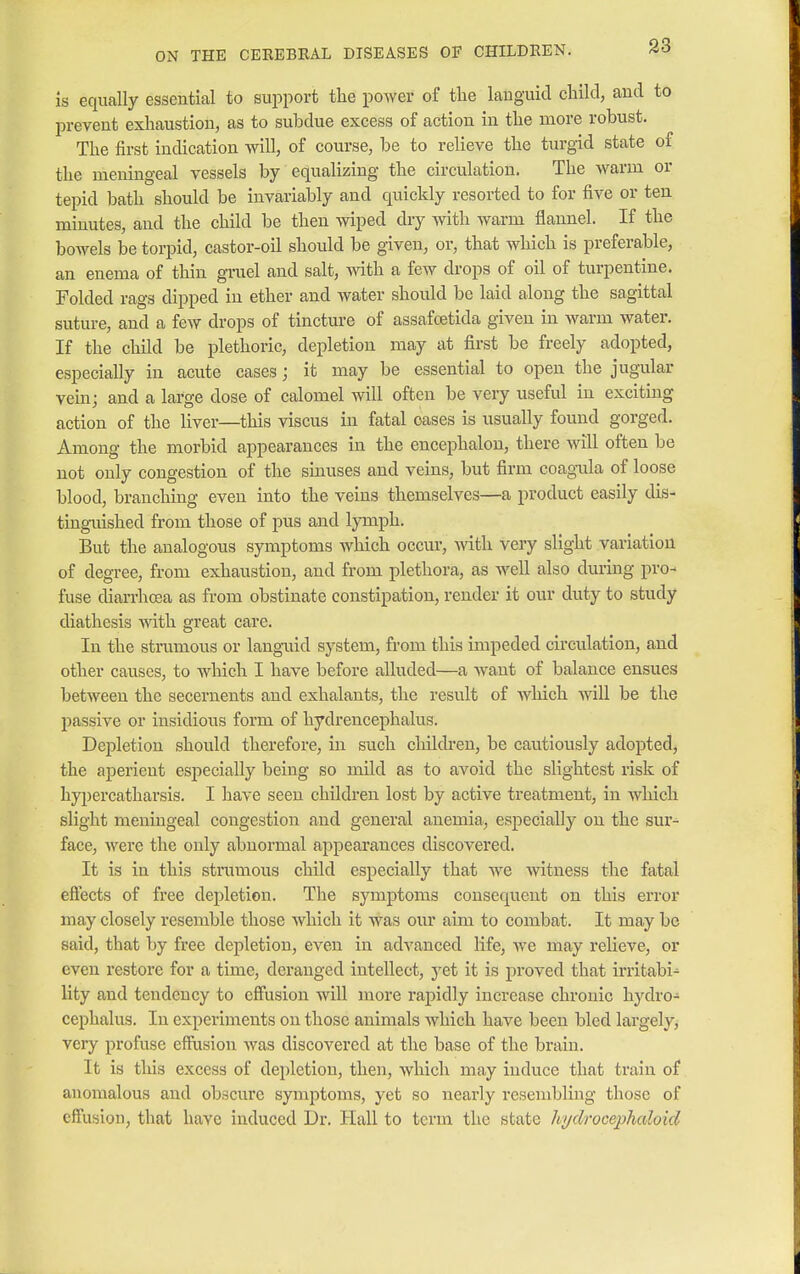 is equally essential to support the power of the languid child, and to prevent exhaustion, as to subdue excess of action in the more robust. The first indication will, of course, be to relieve the turgid state of the meningeal vessels by equalizing the circulation. The warm or tepid bath should be invariably and quickly resorted to for five or ten minutes, and the child be then wiped dry with warm flannel. If the bowels be torpid, castor-oil should be given, or, that which is preferable, an enema of thin gruel and salt, with a few drops of oil of turpentine. Folded rags clipped in ether and water should be laid along the sagittal suture, and a few drops of tincture of assafceticla given in warm water. If the child be plethoric, depletion may at first be freely adopted, especially in acute cases; it may be essential to open the jugular vein; and a large dose of calomel will often be very useful in exciting action of the liver—this viscus in fatal oases is usually found gorged. Among the morbid appearances in the encephalon, there will often be not only congestion of the sinuses and veins, but firm coagula of loose blood, branching even into the veins themselves—a product easily dis- tinguished from those of pus and lymph. But the analogous symptoms which occur, with very slight variation of degree, from exhaustion, and from plethora, as well also during pro- fuse diarrhoea as from obstinate constipation, render it our duty to study diathesis Avith great care. In the strumous or languid system, from this impeded circulation, and other causes, to which I have before alluded—a want of balance ensues between the secernents and exhalants, the result of which will be the passive or insidious form of hydrencephalus. Depletion should therefore, in such children, be cautiously adopted, the aperient especially being so mild as to avoid the slightest x'isk of hypercatharsis. I have seen children lost by active treatment, in which slight meningeal congestion and general anemia, especially on the sur- face, were the only abnormal appearances discovered. It is in this strumous child especially that we witness the fatal effects of free depletion. The symptoms consequent on this error may closely resemble those which it was our aim to combat. It may be said, that by free depletion, even in advanced life, Ave may relieve, or even restore for a time, deranged intellect, jet it is proved that irritabi- lity and tendency to effusion will more rapidly increase chronic hydro- cephalus. In experiments on those animals which have been bled largely, very profuse effusion was discovered at the base of the brain. It is this excess of depletion, then, which may induce that train of anomalous and obscure symptoms, yet so nearly resembling those of effusion, that have induced Dr. Hall to term the state hydrocephaloid
