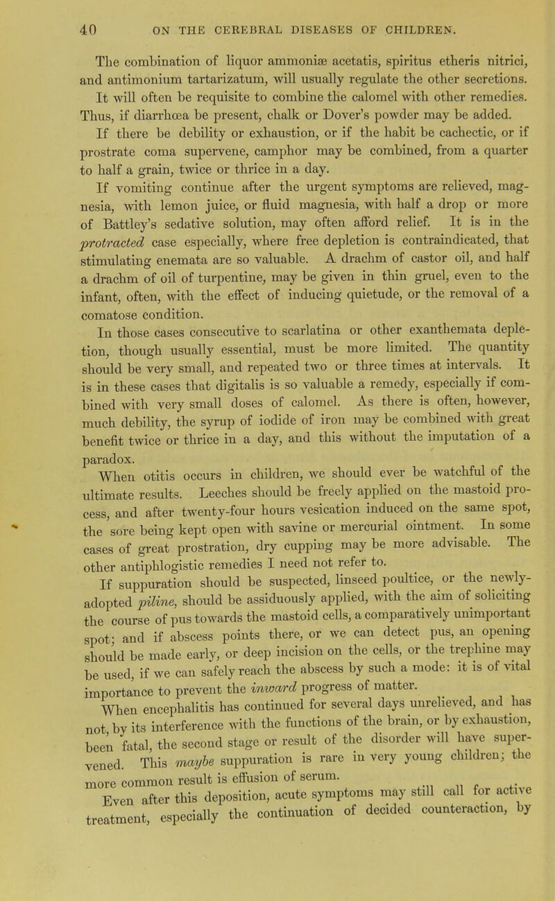 The combination of liquor ammonia? acetatis, spiritus etheris nitrici, and antimonium tartarizatum, will usually regulate the other secretions. It will often be requisite to combine the calomel with other remedies. Thus, if diarrhoea be present, chalk or Dover's powder may be added. If there be debility or exhaustion, or if the habit be cachectic, or if prostrate coma supervene, camphor may be combined, from a quarter to half a grain, twice or thrice in a day. If vomiting continue after the urgent symptoms are relieved, mag- nesia, with lemon juice, or fluid magnesia, with half a drop or more of Battley's sedative solution, may often afford relief. It is in the protracted case especially, where free depletion is contraindicated, that stimulating enemata are so valuable. A drachm of castor oil, and half a drachm of oil of turpentine, may be given in thin gruel, even to the infant, often, with the effect of inducing quietude, or the removal of a comatose condition. In those cases consecutive to scarlatina or other exanthemata deple- tion, though usually essential, must be more limited. The quantity should be very small, and repeated two or three times at intervals. It is in these cases that digitalis is so valuable a remedy, especially if com- bined with very small doses of calomel. As there is often, however, much debility, the syrup of iodide of iron may be combined with great benefit twice or thrice in a day, and this without the imputation of a paradox. When otitis occurs in children, we should ever be watchful of the ultimate results. Leeches should be freely applied on the mastoid pro- cess, and after twenty-four hours vesication induced on the same spot, the sore being kept open with savine or mercurial ointment. In some cases of great prostration, dry cupping may be more advisable. The other antiphlogistic remedies I need not refer to. If suppuration should be suspected, linseed poultice, or the newly- adopted piline, should be assiduously applied, with the aim of soliciting the course of pus towards the mastoid cells, a comparatively unimportant spot- and if abscess points there, or we can detect pus, an opening should be made early, or deep incision on the cells, or the trephine may be used, if we can safely reach the abscess by such a mode: it is of vital importance to prevent the inward progress of matter. When encephalitis has continued for several days unrelieved, and has not by its interference with the functions of the brain, or by exhaustion, been fatal, the second stage or result of the disorder will have super- vened. This maybe suppuration is rare in very young children; the more common result is effusion of serum. Even after this deposition, acute symptoms may still call for active treatment, especially the continuation of decided counteraction, by