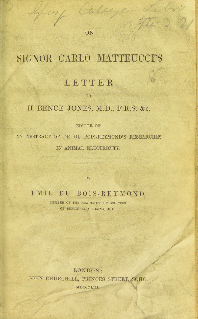 ON SIGNOR CARLO MATTEUCCI'S LETTER TO H. BENCE JONES, M.D., F.R.S. &c. EDITOR OF AN ABSTRACT OF DR. DU BOIS-REYMOND'S RESEARCHES IN ANIMAL ELECTRICITY. BY EMIL DU BOIS-REYMOND, MEMBER OF THE ACADEMIES OP SCIENCES OF BEBLIN AND VIENNA, ETC. LONDON: JOHN CHURCHILL, PRINCES STREET,^OHO, MDCCCLI1J» St