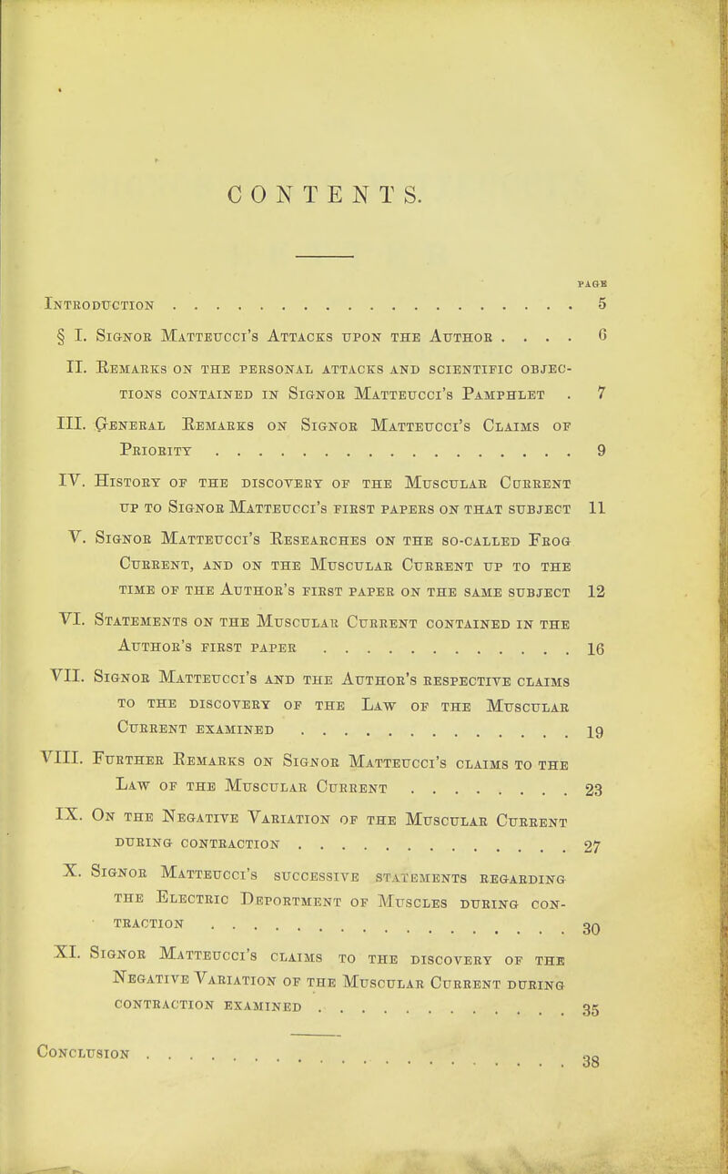 CONTENTS. PAGE Inteodtjgtion 5 § I. Si&NOR Matteucci's Attacks upon the Attthob .... 6 II. Eemaeks on the personal attacks and scientific objec- tions CONTAINED IN SiGNOE MaTTEUCCi's PaMPHLET . 7 III. GrENEEAL KeMAEKS ON SiGNOB MaTTETTCCi'S ClAIMS OF Prioeitt 9 TV. History of the discovert of the Muscular Ccterent UP to Signoe Matteucci's fiest papees on that subject 11 V. Signoe Matteucci's Reseaeches on the so-called Feog CUEEENT, AND ON THE MuSCULAE CuEEENT UP TO THE TIME OF THE AuTHOE's FIEST PAPEE ON THE SAME SUBJECT 12 VI. Statements on the Muscular Cueeent contained in the Authoe's fiest paper 16 VII. Signoe Matteucci's and the Authoe's respective claims TO THE DISCOVEEY OF THE LaW OF THE MuSCULAE Cueeent examined I9 VIII. FuETHEE EeMAEKS ON SiGNOE MaTTEUCCI's CLAIMS TO THE Law OF THE MuscuLAE Current 23 IX. On the Negative Variation of the Muscular Current DURING CONTRACTION 27 X. Signoe Matteucci's successive statements eegaeding the Electeic Deportment of Muscles during con- traction _ 3Q XI. SiGNOR Matteucci's claims to the discovery of the Negative Vaeiation of the Muscular Current dpeing contraction examined 35 Conclusion 38