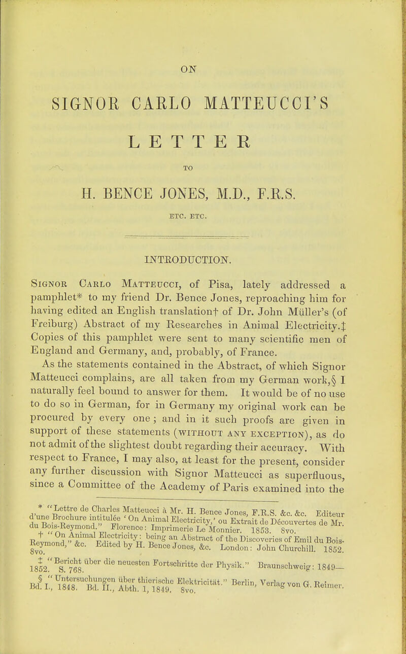 SIGNOE CARLO MATTEUCCI'S LETTER TO H. BENCE JONES, M.D., F.KS. ETC. ETC. INTEODUCTION. SiGNOR Carlo Matteucci, of Pisa, lately addressed a pamphlet* to my friend Dr. Beuce Jones, reproaching him for having edited an English translationf of Dr. John Mtiller's (of Freiburg) Abstract of my Researches in Animal Electricity.| Copies of this pamphlet were sent to many scientific men of England and Germany, and, probably, of France. As the statements contained in the Abstract, of which Signor Matteucci complains, are all taken from my German work,§ I naturally feel bound to answer for them. It would be of no use to do so in German, for in Germany my original work can be procured by every one ; and in it such proofs are given in support of these statements (without any exception), as do not admit of the slightest doubt regarding their accuracy. With respect to France, I may also, at least for the present, consider any further discussion with Signor Matteucci as superfluous, since a Committee of the Academy of Paris examined into the .rn.„ i r ^'-^^f Matteucci k Mr. H. Bence Jones, F.R.S. &c. &c. Editeur 3n Bn^R ' T ! I'f 'On Animal Electricity,' ou ExtraitdeD6couyertes de Mr du Bo s^Reymond  Florence: ImprimerieLeMonnier. 1853. 8yo. Retmo?d '^!^r i'T^TT if^ ^^'^'''^ °f Discoveries of Emil du Bois- Reymond, &c. Edited by H. Bence Jones, &c. London: John Churchill. 1852. 1852!'^s768 ^'^ Fortschritte der Physik. Braunschweig: 1849-