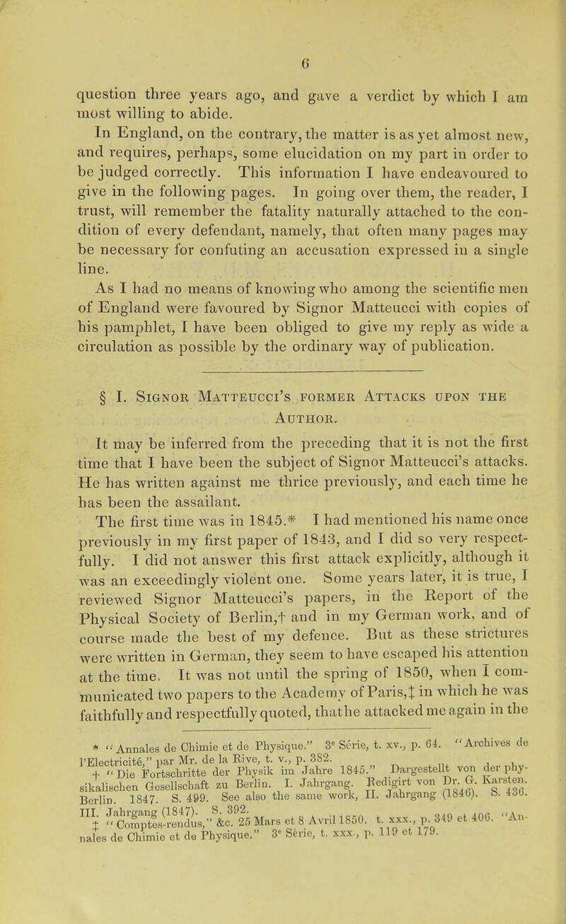 question three years ago, and gave a verdict by which I am most willing to abide. In England, on the contrary, the matter is as yet almost new, and requires, perhaps, some elucidation on my part in order to be judged correctly. This information I have endeavoured to give in the following pages. In going over them, the reader, I trust, will remember the fatality naturally attached to the con- dition of every defendant, namely, that often many pages may be necessary for confuting an accusation expressed in a single line. As I had no means of knowing who among the scientific men of England were favoured by Signor Matteucci with copies of his pamphlet, I have been obliged to give my reply as wide a circulation as possible by the ordinary way of publication. § I. Signor Matteucci's former Attacks upon the Author. It may be inferred from the preceding that it is not the first time that I have been the subject of Signor Matteucci's attacks. He has written against me thrice previously, and each time he has been the assailant. The first time was in 1845.* T had mentioned his name once previously in my first paper of 1843, and I did so very respect- fully. I did not answer this first attack explicitly, although it was an exceedingly violent one. Some years later, it is true, I reviewed Signor Matteucci's papers, in the Keport of the Physical Society of Berlin,t and in my German work, and of course made the best of my defence. But as these strictures were written in German, they seem to have escaped his attention at the time, It was not until the spring of 1850, when I com- municated two papers to the Academy of Paris,t in which he was faithfully and respectfully quoted, thathe attacked me again in the * '■-Annales de Chimie et de Physique. 3» Scrie, t. xv., p. 64. Archives de TF.lpft-ripitp  i)ar Mr. de la Rive, t. v., p. 382. f '' Die ForSchritte der Physik im Jahre 1845. DargesteUt von der phy- sikaliBchen Gesellschaft zu Berlin. I. Jahrgang Redigirt von Dr G Karsten. Berlin 1847. S. 499. See also the same work, II. Jahrgang (1846). b. 4d0. nales de Chimie ct de Physique. 3^ Serie, t. xxx., p. 119 et 1/9.