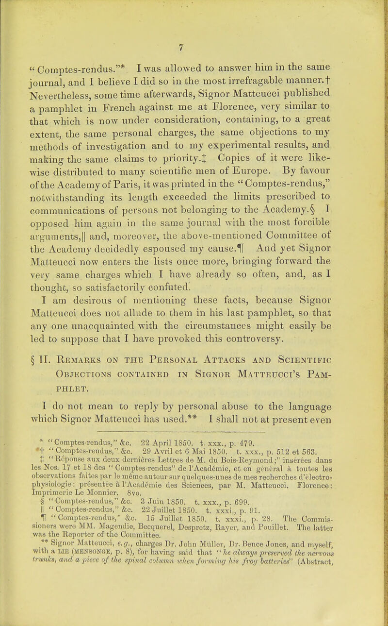  Comptes-rendus.* I was allowed to answer him in the same journal, and I believe I did so in the most irrefragable manner.f Nevertheless, some time afterwards, Signor Matteucci published a pamphlet in French against me at Florence, very similar to that which is now under consideration, containing, to a great extent, the same personal charges, the same objections to my methods of investigation and to my experimental results, and making the same claims to priority.^ Copies of it were like- wise distributed to many scientific men of Europe. By favour of the Academy of Paris, it was printed in the  Comptes-rendus, notwithstanding its length exceeded the limits prescribed to communications of persons not belonging to the Academy.§ I opposed him again in the same journal with the most forcible argumentSjII and, moreover, the above-mentioned Committee of the Academy decidedly espoused my cause.H And yet Signor Matteucci now enters the lists once more, bringing forward the very same charges which I have already so often, and, as I thought, so satisfactorily confuted. I am desirous of mentioning these facts, because Signor Matteucci does not allude to them in his last pamphlet, so that any one unacquainted with the circumstances might easily be led to suppose that I have provoked this controversy. § IT. Remarks on the Personal Attacks and Scientific Objections contained in Signor Matteucci's Pam- phlet. I do not mean to reply by personal abuse to the language which Signor Matteucci has used.** I shall not at present even * Comptes-rendus, &c, 22 April 1850. t. xxx., p. 479. 't  Comptes-rendus, &c. 29 Avril et 6 Mai 1850. t. xxx., p. 512 at 563. J Reponse aux deux demieres Lettres de M. du Bois-Reyniond; inserees dans les Nos. 17 et 18 de.s  Comptes-rendus de I'Academie, et en general a toutes les observations faitea par le meirie auteur sur quelques-unes de mes recherches d'electro- physiologie: presentee a rAcadcnnie des Sciences, par M. Matteucci. Florence: Iraprimerie Le Monnier. 8vo. § Comptes-rendus, &c. 3 Juin 1850. t. xxx., p. 699. II  Comptes-rendus, &c. 22 Juillet 1850. t. xxxi., p. 91. U Comptes-rendus, &c. 15 Juillet 1850. t. xxxi., p. 28. The Commis- sioners were MM. Magendie, Becquerel, Despretz, Rayer, and Pouillet. The latter was the Reporter of the Committee. ** Signor Matteucci, e.rj., charges Dr. John Midler, Dr. Bence Jones, and myself, with a LIE (MEN80N0E, p. 8), for having .said that  he alwayn preserved the nervous Irwiks, and a piece of the spinal column when forming his froij batteries (Abstract,