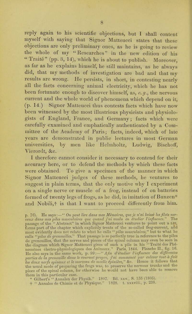 reply again to his scientific objections, but I shall content myself with saying that Signor Matteucci states that these objections are only preliminary ones, as he is going to review the whole of my Researches in the new edition of his  Traite (pp. 3, 14), which he is about to publish. Moreover, as far as he explains himself, he still maintains, as he always did, that my methods of investigation are bad and that ray results are wrong. He persists, in short, in contesting nearly all the facts concerning animal electricity, which he has not been fortunate enough to discover himself, as, e,g.^ the nervous current and the whole world of phenomena which depend on it, (p. 14.) Signor Matteucci thus contests facts which have now been witnessed by the most illustrious physicists and physiolo- gists of England, France, and Germany; facts which were carefully examined and emphatically authenticated by a Com- mittee of the Academy of Paris; facts, indeed, which of late years are demonstrated in public lectures in most German universities, by men like Helmholtz, Ludwig, Bischoff, Vieroi'dt, &c. I therefore cannot consider it necessary to contend for their accuracy here, or to defend the methods by which these facts were obtained. To give a specimen of the manner in which Signor Matteucci judges of these methods, he ventures to suggest in plain terms, that the only motive why I experiment on a single nerve or muscle of a frog, instead of on batteries formed of twenty legs of frogs, as he did, in imitation of Bunzen* and Nobili,t is that 1 want to proceed differently from him. p. 76). He says:— Onpeut lire dans mes Memoires, queje n'ai laisse lesfilets ner- veux dcms inespiles musculaires que quand j'ai voidu en eludicr I'influence. The p.assage of the Abstract in which Signor Matteucci ventures to point out a lie, forms part of the chapter which explicitly treats of the so-called frog-current, aftd most evidently does not relate to what he calls }nles musculaires, but to what he calls piles de grenoidlles. That passage is so perfectly true in reference to the piles de grenouilles, that the nerves and pieces of the spinal column may even be seen in the diagram which Signor Matteucci gives of such a pile in his Traite des Ph6- nomenes electro-physiologiques des Animaux. Paris, 1844. Planche II., fig. 16. He also says in the same work, p. 99:— Afin d'etudier Viiifiuence des differentes parties de la grenouille dans le courant froprc, fai commence par oilever totU-d-fait les deux nerfs spinaux ct lemorceau de inoelle dpiniere, &c. Hence it follows that the usual mode of preparing the frogs was, to preserve the nervous trunks and the piece of the spinal column, for otherwise he would not have been able to remove them in this particular case. * Gilbert's Annalen der Physik. 1807. Bd. .\xv., S. ITrS (1805). +  Annales de Chimie et de Physique. 1828. t. xxxviii., p. 238.