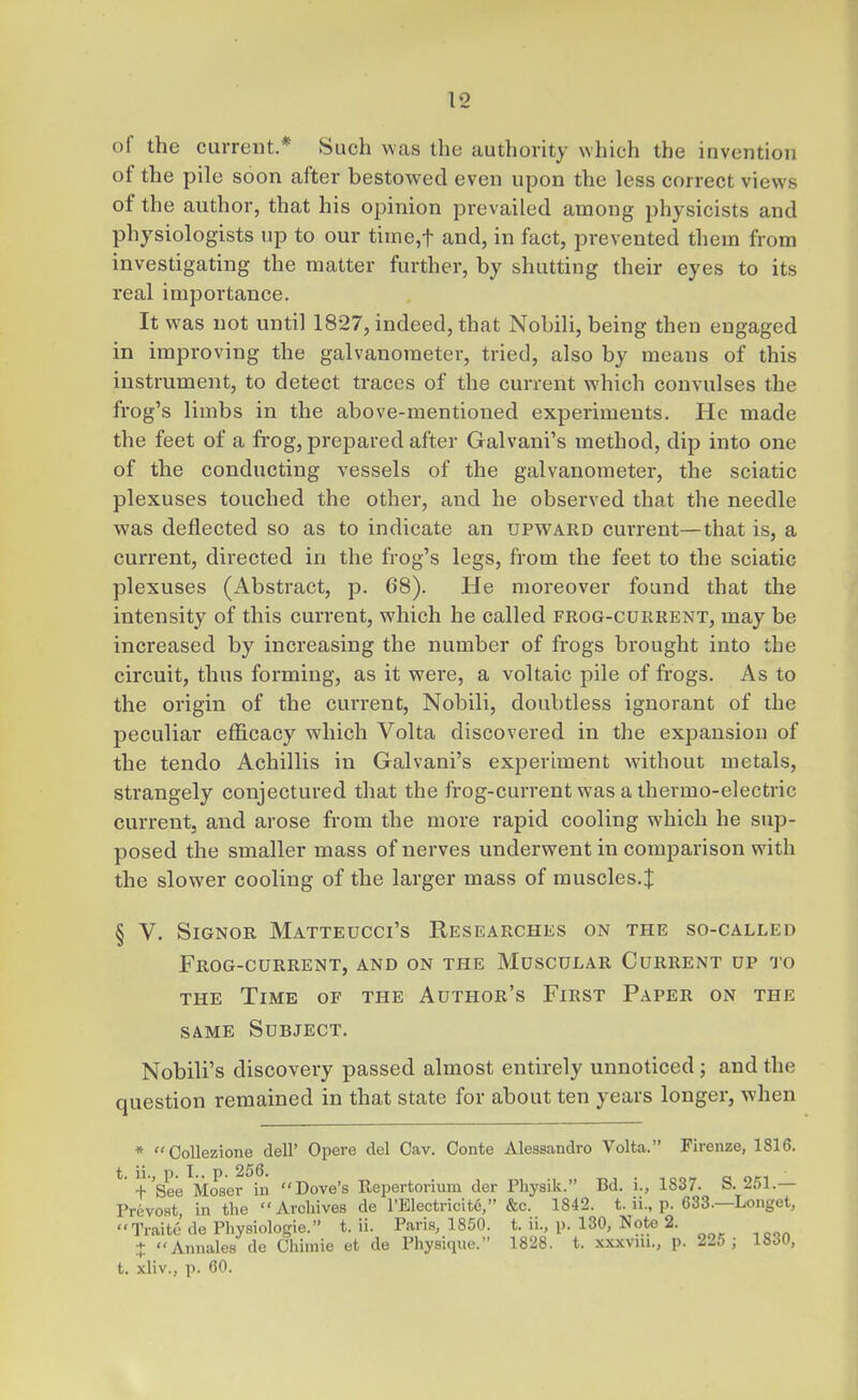 of the current* Such was the authority which the invention of the pile soon after bestowed even upon the less correct views of the author, that his opinion prevailed among physicists and physiologists up to our time,t and, in fact, prevented them from investigating the matter further, by shutting their eyes to its real importance. It was not until 1827, indeed, that Nobili, being then engaged in improving the galvanometer, tried, also by means of this instrument, to detect traces of the current which convulses the frog's limbs in the above-mentioned experiments. He made the feet of a frog, prepared after Galvani's method, dip into one of the conducting vessels of the galvanometer, the sciatic plexuses touched the other, and he observed that the needle was deflected so as to indicate an upward current—that is, a current, directed in the frog's legs, from the feet to the sciatic plexuses (Abstract, p. 68). He moreover found that the intensity of this current, which he called frog-current, may be increased by increasing the number of frogs brought into the circuit, thus forming, as it were, a voltaic pile of frogs. As to the origin of the current, Nobili, doubtless ignorant of the peculiar efficacy which Volta discovered in the expansion of the tendo Achillis in Galvani's exjjeriment without metals, strangely conjectured that the frog-current was a thermo-electric current, and arose from the more rapid cooling which he sup- posed the smaller mass of nerves underwent in comparison with the slower cooling of the larger mass of muscles.| § V. SiGNOR MaTTEUCCI'S RESEARCHES ON THE SO-CALLED Frog-current, and on the Muscular Current up to THE Time of the Author's First Paper on the SAME Subject. Nobili's discovery passed almost entirely unnoticed; and the question remained in that state for about ten years longer, when * Collezione dell' Opere del Cav. Conte Alessandro Volta. Firenze, 1816. * +'See Moser in Dove's Repertorium der Physik. Bd. i., 1837. S. 251.— Prevost, in the Archives de rElectricit6, &c. 1842. t. ii., p. 633.—Longet, Traitc de Physiologie. t. ii. Paris, 1850. t. ii., p. 130, Note 2. + Annales de Chimie et de Physique. 1828. t. xxxvni., p. 225; 1830, t. xliv., p. 60.