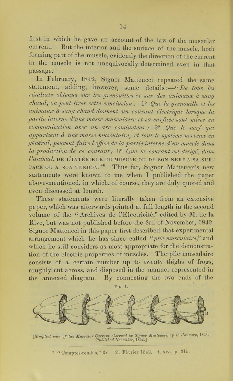 first in which he gave an account of the law of the muscular current. But the interior and the surface of the muscle, botli forming part of the muscle, evidently the direction of the current in the muscle is not unequivocally determined even in that passage. In February, 1842, Signer Matteucci repeated the same statement, adding, however, some details:— De tons les resuUats ohteniis siir les grenouilles et sur des animaux a saru/ chcmd, on pent tirer cette conclusion : P Qne la grenouille et les animaux a sang cliaud donnent tin courant electrique lorsque la partie interne d'mie masse musculaire et sa surface sont mises en communication avec un arc conducteur; 2° Que le nerf qui aptpartient a une masse musculaire, et tout le systeme nerveux en general, peuvent faire I'office de la partie interne d'un muscle dans la production de ce courant; 3° Que le courant est dirige, dans Vanimal, de l'interieur du muscle ou de son nerf a sa sur- face ou a son tendon.* Thus far, Signer Matteucci's new statements were known to me when I published the paper above-mentioned, in which, of course, they are duly quoted and even discussed at length. These statements were literally taken from an extensive paper, which was afterwards printed at full length in the second volume of the  Archives de I'Electricite, edited by M. de la E-ive, but was not published before the 3rd of November, 1842. Signer Matteucci in this paper first described that experimental arrangement which he has since called ^^pile musculaire^'' and which he still considers as most appropriate for the demonstra- tion of the electric properties of muscles. The pile musculaire consists of a certain number up to twenty thighs of frogs, roughly cut across, and disposed in the manner represented in the annexed diagram. By connecting the two ends of the Fig. a. case of the Muscular Currmit observed hy Siptor MaUeucci, up io Januari/, Published November, 1842.]