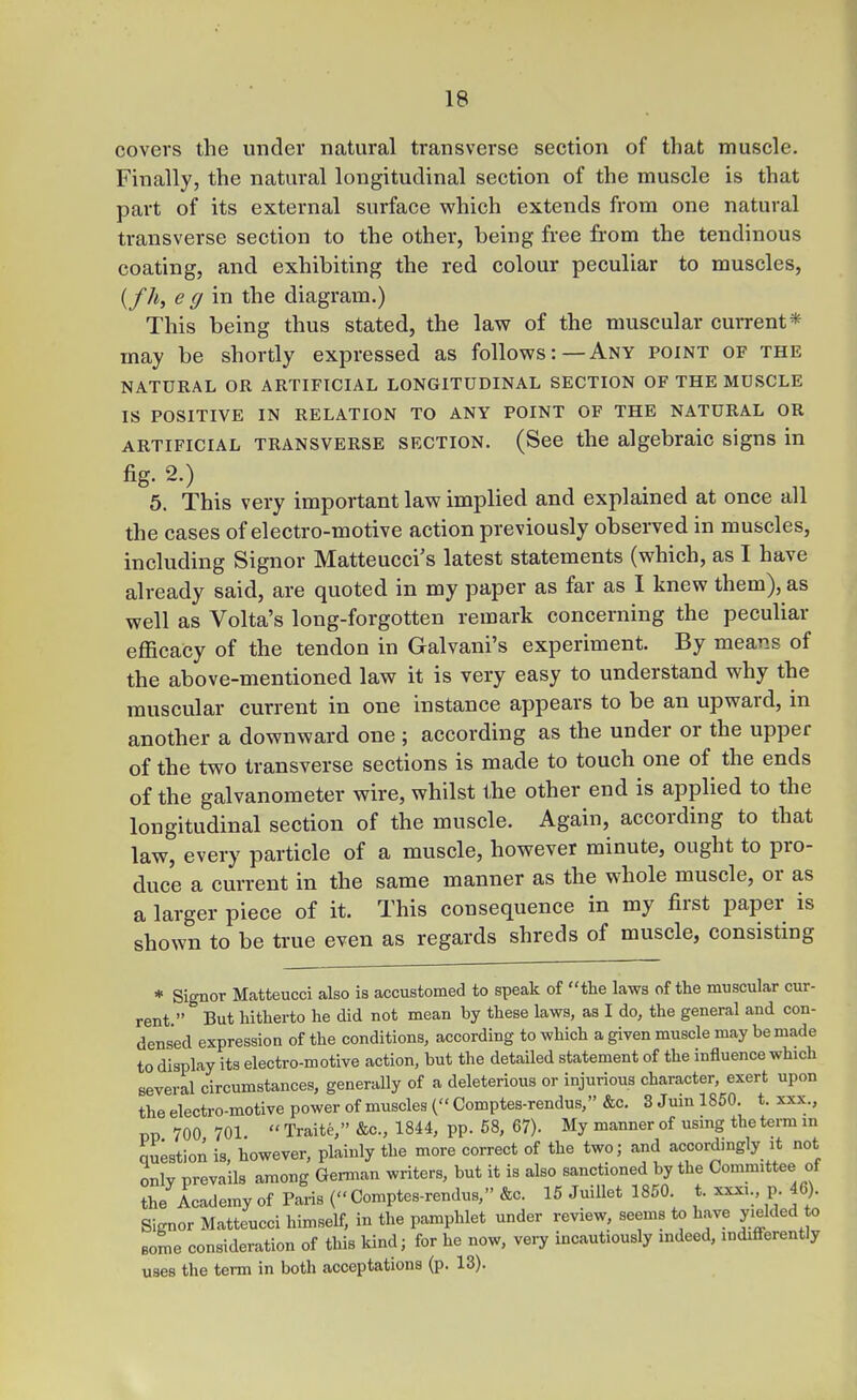 covers the under natural transverse section of that muscle. Finally, the natural longitudinal section of the muscle is that part of its external surface which extends from one natural transverse section to the other, being free from the tendinous coating, and exhibiting the red colour peculiar to muscles, (/A, e g m the diagram.) This being thus stated, the law of the muscular current* may be shortly expressed as follows:—Any point of the NATURAL OR ARTIFICIAL LONGITUDINAL SECTION OF THE MUSCLE IS POSITIVE IN RELATION TO ANY POINT OF THE NATURAL OR ARTIFICIAL TRANSVERSE SECTION. (See the algebraic signs in fig. 2.) 5. This very important law implied and explained at once all the cases of electro-motive action previously observed in muscles, including Signer Matteucci's latest statements (which, as I have already said, are quoted in my paper as far as I knew them), as well as Volta's long-forgotten remark concerning the peculiar efficacy of the tendon in Galvani's experiment. By means of the above-mentioned law it is very easy to understand why the muscular current in one instance appears to be an upward, in another a downward one; according as the under or the upper of the two transverse sections is made to touch one of the ends of the galvanometer wire, whilst the other end is applied to the longitudinal section of the muscle. Again, according to that law, every particle of a muscle, however minute, ought to pro- duce a current in the same manner as the whole muscle, or as a larger piece of it. This consequence in my first paper is shown to be true even as regards shreds of muscle, consisting * Signor Matteucci also is accustomed to speak of the laws of the muscular cur- rent  But hitherto he did not mean by these laws, as I do, the general and con- densed expression of the conditions, according to which a given muscle may be made to display its electro-motive action, but the detailed statement of the influence which several circumstances, generally of a deleterious or injurious character, exert upon the electro-motive power of muscles ( Comptes-rendus, &c. 3 Juin 1850. t. xxx., no 700 701  Traite, &c., 1844, pp. 68, 67). My manner of using the term m question is. however, plainly the more correct of the two; and accordmgly it not only prevails among Geman writers, but it is also sanctioned by the Committee of the Academy of Paris ( Comptes-rendus, &c. 15 JuiUet 1850. t. xxxi., p. 46). Signor Matteucci himself, in the pamphlet under review, seems to have J/elded to some consideration of this kind; for he now, vei-y incautiously indeed, indifi-erently uses the term in both acceptations (p. 13).
