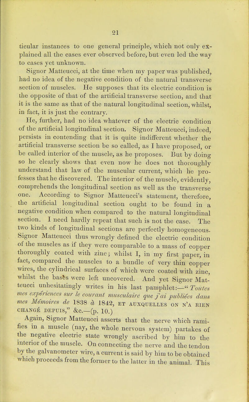 ticular instances to one general principle, which not only ex- plained all the cases ever observed before, but even led the way to cases yet unknown. Signor Matteucci, at the time when my paper was published, had no idea of the negative condition of the natural transverse section of muscles. He supposes that its electric condition is the opposite of that of the artificial transverse section, and that it is the same as that of the natural longitudinal section, whilst, in fact, it is just the contrary. He, further, had no idea whatever of the electric condition of the artificial longitudinal section. Signor Matteucci, indeed, persists in contending that it is quite indifferent whether the artificial transverse section be so called, as I have proposed, or be called interior of the muscle, as he proposes. But by doing so he clearly shows that even now he does not thoroughly understand that law of the muscular current, which he pro- fesses that he discovered. The interior of the muscle, evidently, comprehends the longitudinal section as well as the transverse one. According to Signor Matteucci's statement, therefore, the artificial longitudinal section ought to be found in a negative condition when compared to the natural longitudinal section. I need hardly repeat that such is not the case. The two kinds of longitudinal sections are perfectly homogeneous. Signor Matteucci thus wrongly defined the electric condition of the muscles as if they were comparable to a mass of copper thoroughly coated with zinc; whilst I, in my first paper, in fact, compared the muscles to a bundle of very thin copper wii-es, the cylindrical surfaces of which were coated with zinc, whilst the basfes were left uncovered. And yet Signor Mat- teucci unhesitatingly writes in his last pamphlet:— Tow^^a- mes experiences sur le courant musculaire que jai puhliees dans mes Memoires de 1838 ci 1842, et auxquelles on n'a rien CHANGE DEPUIS, &C.—(p. 10.) Again, Signor Matteucci asserts that the nerve which rami- fies in a muscle (nay, the whole nervous system) partakes of the negative electric state wrongly ascribed by him to the interior of the muscle. On connecting the nerve and the tendon by the galvanometer wire, a current is said by him to be obtained which proceeds from the former to the latter in the animal. This