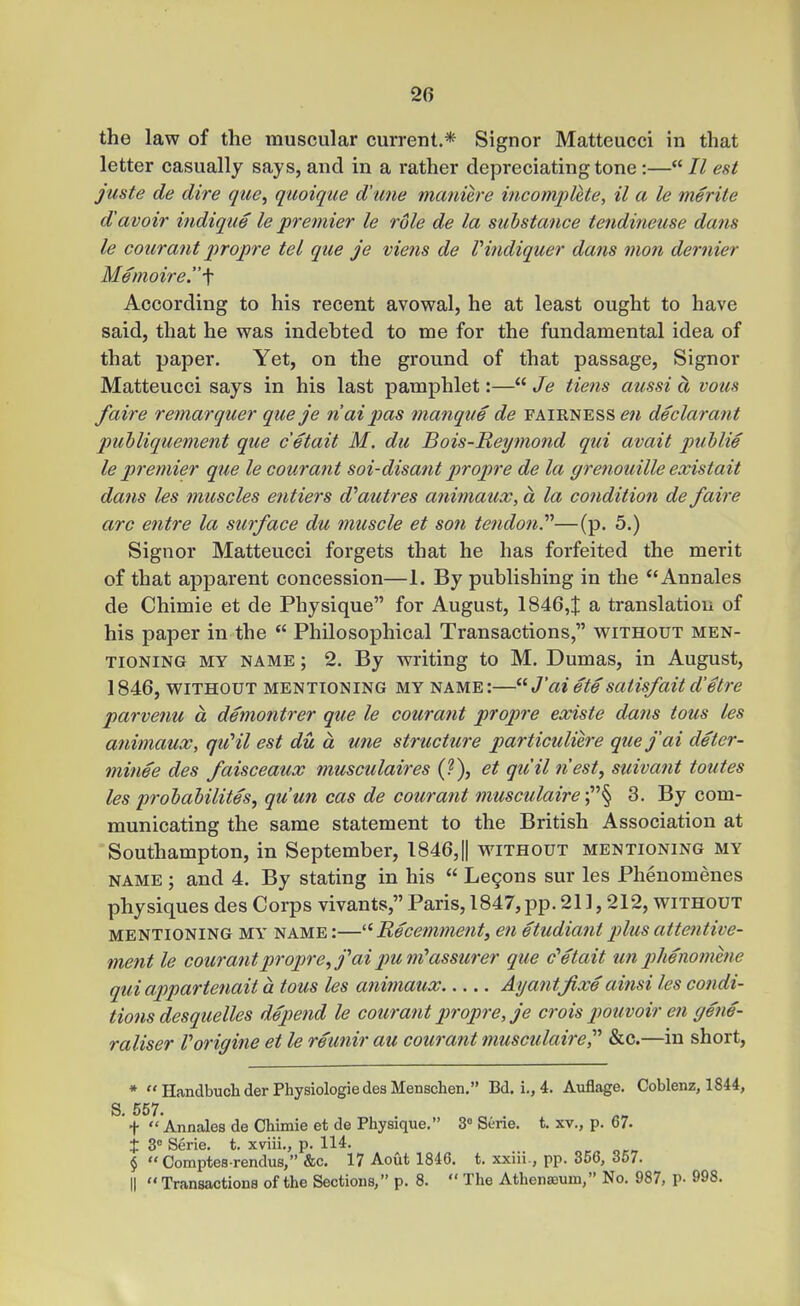 the law of the muscular current.* Signer Matteucci in that letter casually says, and in a rather depreciating tone:—7^ est juste de dire que^ quoique dune maniere incomplete, il a le merite d'avoir indique le premier le role de la substance tendineuse dans le courant propi'e tel que je viens de Vindiquer dans nion dernier Memoire.'\ According to his recent avowal, he at least ought to have said, that he was indebted to me for the fundamental idea of that paper. Yet, on the ground of that passage. Signer Matteucci says in his last pamphlet:— Je tiens aussi a vous /aire remarquer que je naipas manque de fairness declarant puhliquement que c'etait M. du Bois-Reymond qui avail puhlie le premier que le courant soi-disant propre de la grenouille existait dans les muscles entiers d'autres animaux, a la condition de faire arc entre la surface du muscle et son tendon.—(p. 5.) Signer Matteucci forgets that he has forfeited the merit of that apparent concession—1. By publishing in the Annales de Chimie et de Physique for August, 18464 ^ translation of his paper in the  Philosophical Transactions, without men- tioning MY NAME; 2. By writing to M. Dumas, in August, 1846, WITHOUT MENTIONING MY NAME:—^^J'aiete satisfait d'etre parvenu a demontrer que le courant propre existe dans tons les animaux, qu'il est du a une structure particuliere que j'ai deter- mine e des faisceaux musculaires {'}), et qiiil nest, suivant toutes les j)rohahilites, qu'un cas de courant musculaire •^''^ 3. By com- municating the same statement to the British Association at Southampton, in September, 1846,|| without mentioning my NAME ; and 4. By stating in his  Le9ons sur les Phenomenes physiques des Corps vivants, Paris, 1847, pp. 211,212, without MENTIONING MY NAME:—Recemment, en etudiantplusattentive- ment le courant propre ^ j''ai pum^ assurer que c''etait un phenomhie qui appartenait a tous les aniniaux Ayantjixe ainsi les condi- tions desquelles depend le courant propre, je crois pouvoir en gene- raliser Vorigine et le reunir au courant musculaire, &c.—in short, * HandbuchderPhysiologiedesMensclien. Bd. i., 4. Auflage. Coblenz, 1844, S. 557. t  Annales de Chimie et de Physique. 3° Sene. t. xv., p. 67. t3°Serie. t. xviii., p. 114. „r^oc^ $ Comptes rendus,&c. 17 Aout 1846. t. xxm , pp. 356, 357. II  Transactions of the Sections, p. 8.  The Athenasum, No. 987, p- 998.