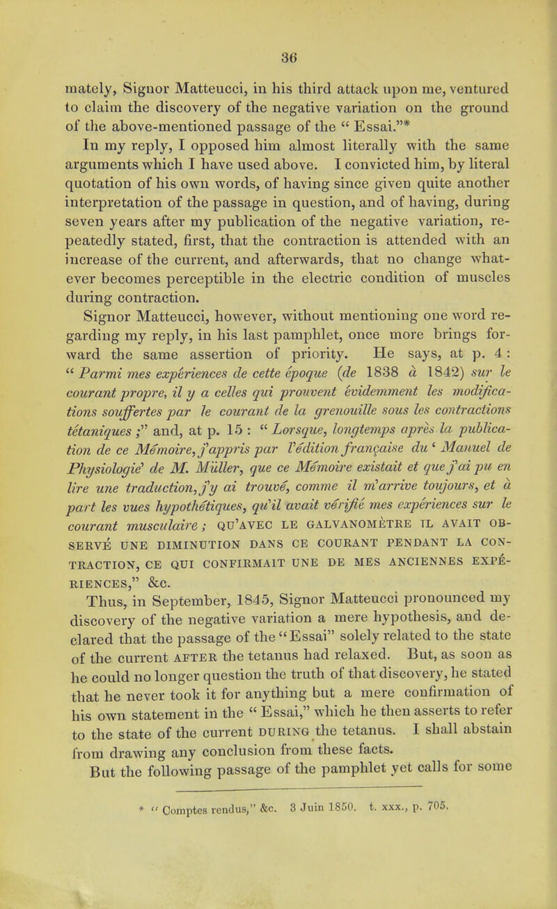 mately, Siguor Matteucci, in his third attack upon me, ventured to claim the discovery of the negative variation on the ground of the above-mentioned passage of the  Essai.* In my reply, I opposed him almost literally with the same arguments which I have used above. I convicted him, by literal quotation of his own words, of having since given quite another interpretation of the passage in question, and of having, during seven years after my publication of the negative variation, re- peatedly stated, first, that the contraction is attended with an increase of the current, and afterwards, that no change what- ever becomes perceptible in the electric condition of muscles during contraction. Signor Matteucci, however, without mentioning one word re- garding my reply, in his last pamphlet, once more brings for- ward the same assertion of priority. He says, at p. 4: Parmi mes experiences de cette epoque (de 1838 a 1842) «Mr le courant propre, il y a celles qui prouvent evidemment les modifica- tions souffertes par le courant de la grenouille sous les contractions tkaniquesf and, at p. 15 : Lorsque, longtemps apres la publica- tion de ce Memoire,fappris par Vedition frangaise du ' Manuel de Physiologic' de M. Muller, que ce Memoire existait et quefai pu en lire une traduction, jy ai trouve, comme il m'arrive toujours, et a part les vues hypothetiques, qiCil avait verifle mes experiences sur le courant musculaire; qu'avec le galvanometre tl avait ob- serve UNE DIMINUTION DANS CE COURANT PENDANT LA CON- TRACTION, CE QUI CONFIRMAIT UNE DE MES ANCIENNES EXPE- RIENCES, &C. Thus, in September, 1845, Signor Matteucci pronounced my discovery of the negative variation a mere hypothesis, and de- clared that the passage of the Essai solely related to the state of the current after the tetanus had relaxed. But, as soon as he could no longer question the truth of that discovery, he stated that he never took it for anything but a mere confirmation of his own statement in the  Essai, which he then asserts to refer to the state of the current during the tetanus. I shall abstain from drawing any conclusion from these facts. But the following passage of the pamphlet yet calls for some