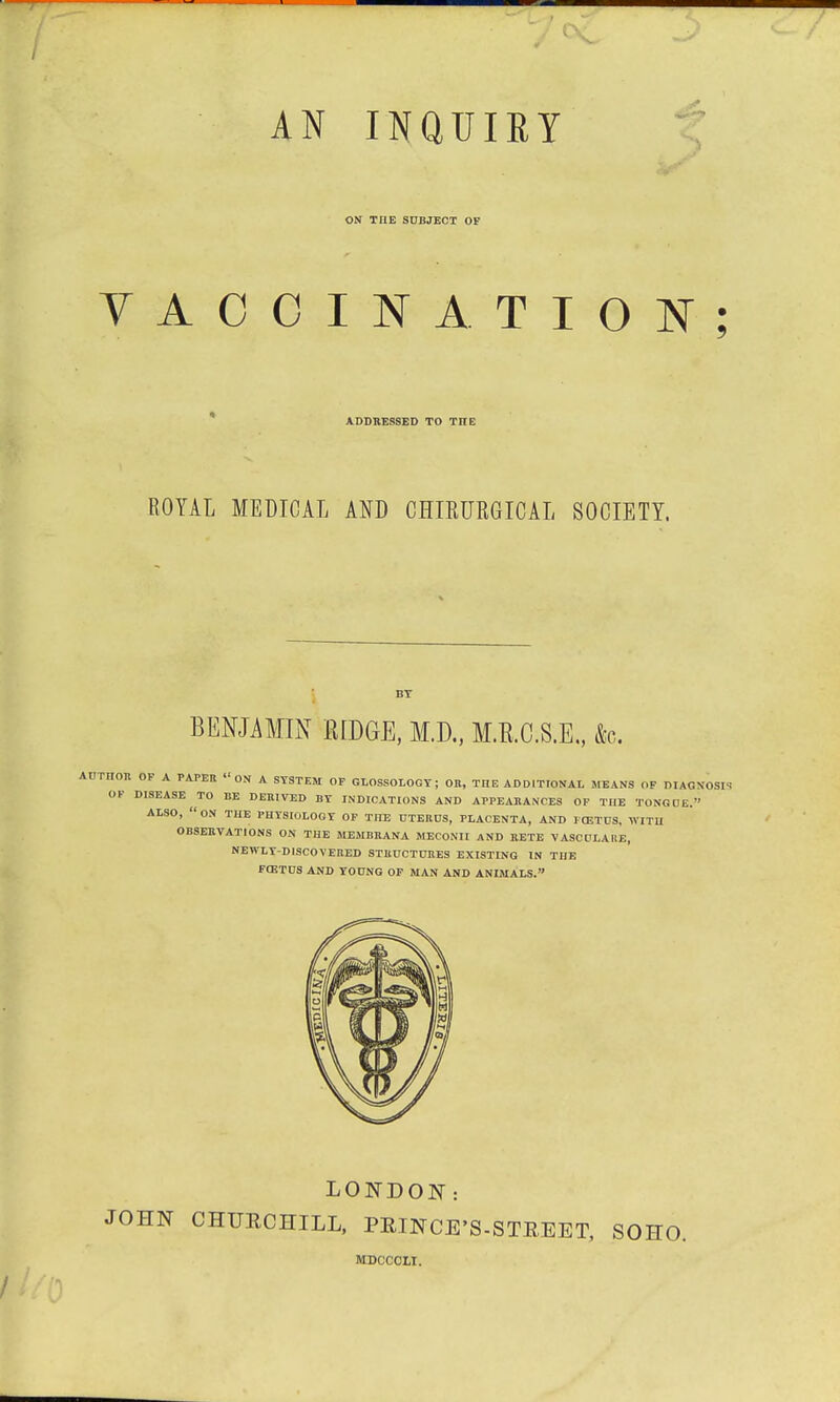 AN INQUIRY ON THE SUBJECT OF VACCINATION; ADDRESSED TO THE ROYAL MEDICAL AND CHIEURGICAL SOCIETY. BENJAMIN RIDGE, M.D., M.B.C.S.E., &c. AUTHOR OF A PAPER 11 ON A SYSTEM OF GLOSSOLOGY ; OR, THE ADDITIONAL MEANS OF DIAGNOSIS OF DISEASE TO BE DERIVED BY INDICATIONS AND APPEARANCES OF THE TONGUE.' ALSO, ON THE PHYSIOLOGY OF THE UTERUS, PLACENTA, AND FOETUS. WITH OBSERVATIONS ON THE MEMBRANA MECONII AND RETE VASCULARE, NEWLY-DISCOVERED STRUCTURES EXISTING IN THE FCETUS AND YOUNG OF MAN AND ANIMALS. LONDON: JOHN CHURCHILL, PRINCE'S-STREET, SOHO. MDCCCXI.