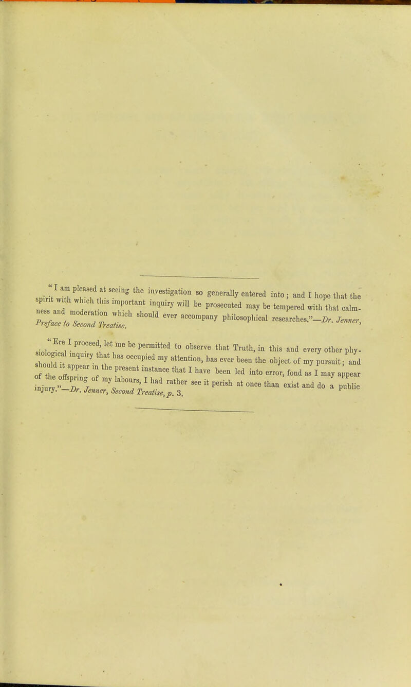 spirit Ih w M ' 1,lVe3bgati°n 50 -to; and I hope that the r aid mod * t; ,inquiry wm be prosecuted may be temPered ^ uess and moderahon wh.oh should ever accompany philosophical researches.-^. W Preface to Second Treatise. ' « Ere I proceed let me he permitted to observe that Truth, in this and every other phy- o ,dlTry T °CCUPied ^ attenti0D' t6eQ the obi«* °f »y P—»« i hould appearinthe present instance that I have been led into error, fond as I may appear of the ffspnng of my labours, I had rather see it perish at once than exist and do a p L