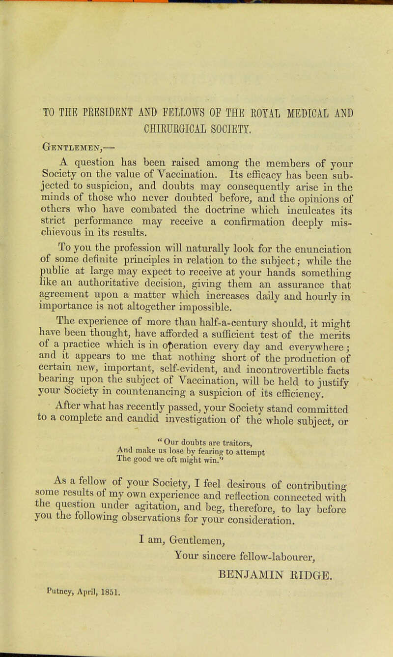 TO THE PEESEDENT AND FELLOWS OF THE KOYAL MEDICAL AND CHIRUEGICAL SOCIETY. Gentlemen,— A question has been raised among the members of your Society on the value of Vaccination. Its efficacy has been sub- jected to suspicion, and doubts may consequently arise in the minds of those who never doubted before, and the opinions of others who have combated the doctrine which inculcates its strict performance may receive a confirmation deeply mis- chievous in its results. To you the profession will naturaUy look for the enunciation of some definite principles in relation to the subject; while the public at large may expect to receive at your hands something like an authoritative decision, giving them an assurance that agreement upon a matter which increases daily and hourly in importance is not altogether impossible. The experience of more than half-a-century should, it might have been thought, have afforded a sufficient test of the merits of a practice which is in operation every day and everywhere ; and it appears to me that nothing short of the production of certain new, important, self-evident, and incontrovertible facts bearing upon the subject of Vaccination, will be held to justify your Society in countenancing a suspicion of its efficiency. After what has recently passed, your Society stand committed to a complete and candid investigation of the whole subject, or  Our doubts are traitors, And make us lose by fearing to attempt The good we oft might win. As a fellow of your Society, I feel desirous of contributing some results of my own experience and reflection connected with the question under agitation, and beg, therefore, to lay before you the following observations for your consideration. I am, Gentlemen, Your sincere fellow-labourer, BENJAMIN RIDGE. I'utncy, April, 1851.