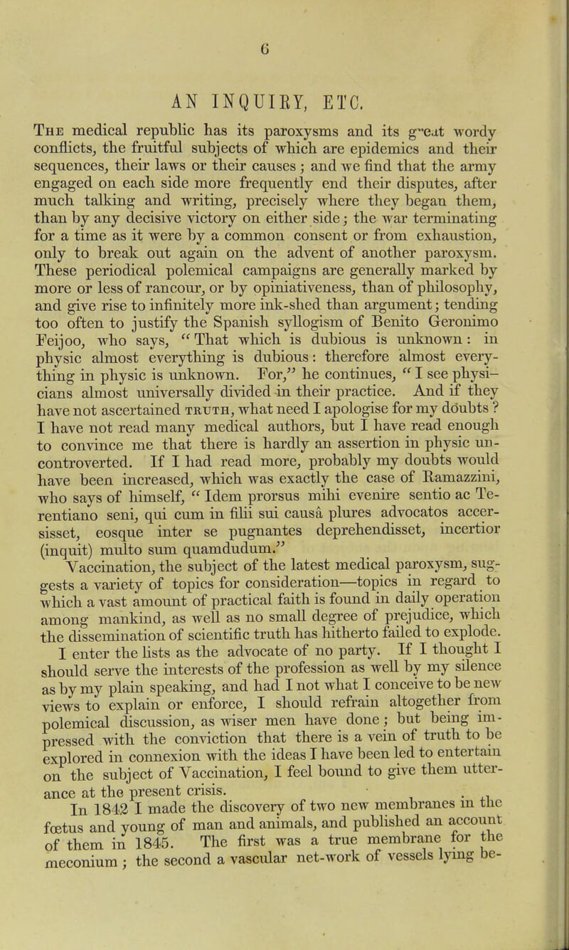 G AN INQUIEY, ETC. The medical republic has its paroxysms and its g~eat wordy conflicts, the fruitful subjects of which are epidemics and their sequences, their laws or their causes ; and we find that the army engaged on each side more frequently end their disputes, after much talking and writing, precisely where they began them, than by any decisive victory on either side; the war terminating for a time as it were by a common consent or from exhaustion, only to break out again on the advent of another paroxysm. These periodical polemical campaigns are generally marked by more or less of rancour, or by opiniativeness, than of philosophy, and give rise to infinitely more ink-shed than argument; tending too often to justify the Spanish syllogism of Benito Geronimo Feijoo, who says,  That which is dubious is unknown: in physic almost everything is dubious: therefore almost every- thing in physic is unknown. For, he continues,  I see physi- cians almost universally divided in their practice. And if they have not ascertained truth, what need I apologise for my doubts ? I have not read many medical authors, but I have read enough to convince me that there is hardly an assertion in physic un- controverted. If I had read more, probably my doubts would have been increased, which was exactly the case of Ramazzini, who says of himself,  Idem prorsus mihi evenire sentio ac Te- rentiano seni, qui cum in filii sui causa plures advocatos accer- sisset, eosque inter se pugnantes deprehendisset, incertior (inquit) multo sum quamdudum. Vaccination, the subject of the latest medical paroxysm, sug- gests a variety of topics for consideration—topics in regard to which a vast amount of practical faith is found in daily operation among mankind, as well as no small degree of prejudice, which the dissemination of scientific truth has hitherto failed to explode. I enter the lists as the advocate of no party. If I thought I should serve the interests of the profession as well by my silence as by my plain speaking, and had I not what I conceive to be new views to explain or enforce, I should refrain altogether from polemical discussion, as wiser men have done; but being im- pressed with the conviction that there is a vein of truth to be explored in connexion with the ideas I have been led to entertain on the subject of Vaccination, I feel bound to give them utter- ance at the present crisis. . In 1842 I made the discovery of two new membranes m tne foetus and young of man and animals, and published an account of them in 1845. The first was a true membrane tor the meconium ; the second a vascular net-work of vessels lying be-