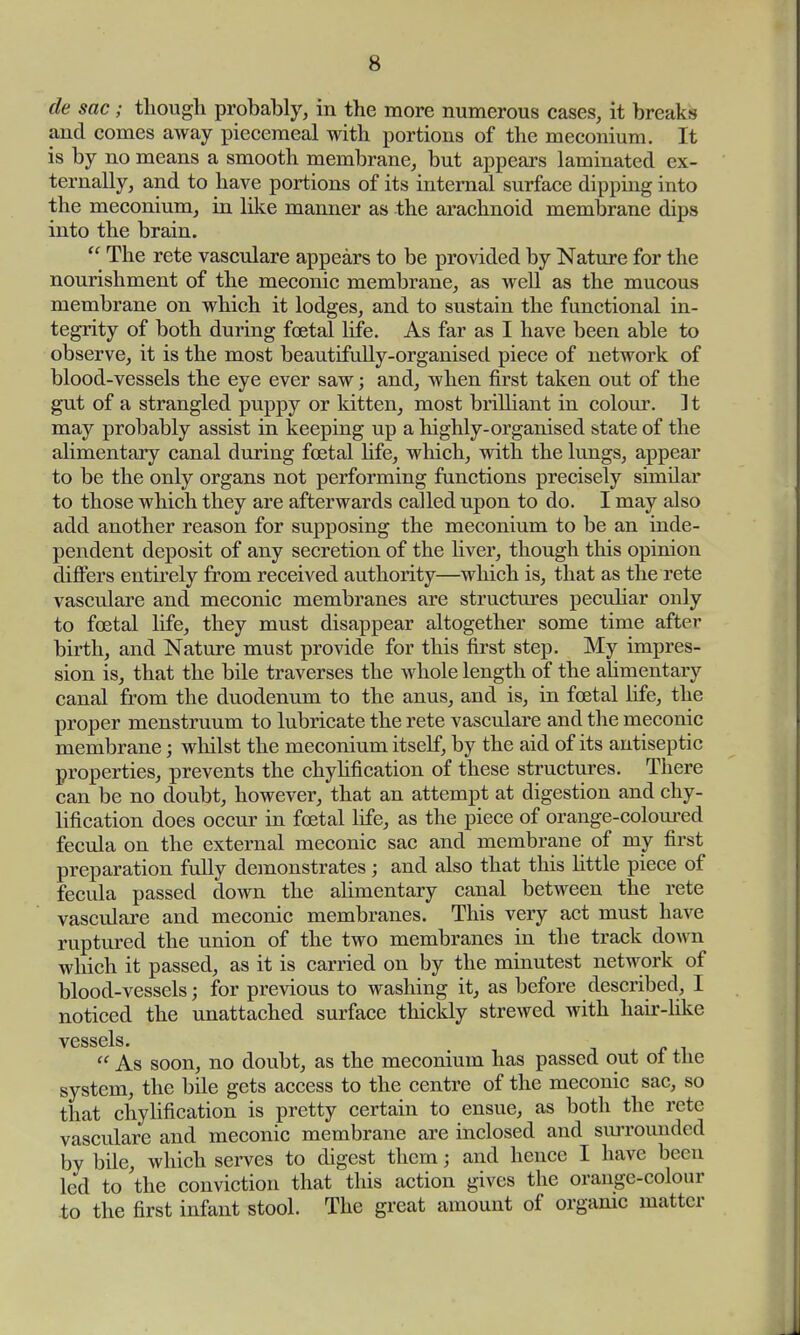 de sac; though probably, in the more numerous cases, it breaks and comes away piecemeal with portions of the meconium. It is by no means a smooth membrane, but appears laminated ex- ternally, and to have portions of its internal surface dipping into the meconium, in like manner as the arachnoid membrane dips into the brain.  The rete vasculare appears to be provided by Nature for the nourishment of the meconic membrane, as well as the mucous membrane on which it lodges, and to sustain the functional in- tegrity of both during foetal life. As far as I have been able to observe, it is the most beautifully-organised piece of network of blood-vessels the eye ever saw; and, when first taken out of the gut of a strangled puppy or kitten, most brilliant in colour. ] t may probably assist in keeping up a highly-organised state of the alimentary canal during fetal life, which, with the lungs, appear to be the only organs not performing functions precisely similar to those which they are afterwards called upon to do. I may also add another reason for supposing the meconium to be an inde- pendent deposit of any secretion of the liver, though this opinion differs entirely from received authority—which is, that as the rete vasculare and meconic membranes are structures peculiar only to foetal life, they must disappear altogether some time after birth, and Nature must provide for this first step. My impres- sion is, that the bile traverses the whole length of the alimentary canal from the duodenum to the anus, and is, in foetal fife, the proper menstruum to lubricate the rete vasculare and the meconic membrane; whilst the meconium itself, by the aid of its antiseptic properties, prevents the chylification of these structures. There can be no doubt, however, that an attempt at digestion and chy- lification does occur in foetal life, as the piece of orange-coloured fecula on the external meconic sac and membrane of my first preparation fully demonstrates; and also that this little piece of fecula passed down the alimentary canal between the rete vasculare and meconic membranes. This very act must have ruptured the union of the two membranes in the track down which it passed, as it is carried on by the minutest network of blood-vessels; for previous to washing it, as before described, I noticed the unattached surface thickly strewed with hair-like vessels.  As soon, no doubt, as the meconium has passed out ot the system, the bile gets access to the centre of the meconic sac, so that chylification is pretty certain to ensue, as both the rete vasculare and meconic membrane are inclosed and surrounded by bile, which serves to digest them; and hence I have been led to the conviction that this action gives the orange-colour to the first infant stool. The great amount of organic matter