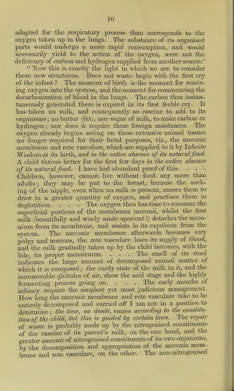 adapted for the respiratory process than corresponds to the oxygen taken up in the lungs. The substance of its organised parts would undergo a more rapid consumption, and would necessarily yield to the action of the oxygen, were not the deficiency of carbon and hydrogen supplied from another source.'  Now this is exactly the light in which we are to consider these new structures. Does not waste begin with the first cry of the infant ? The moment of birth is the moment for receiv- ing oxygen into the system, and the moment for commencing the decarbonisation of blood in the lungs. The carbon thus instan- taneously generated there is expired in its first feeble cry. It has taken no milk, and consequently no caseine to add to its organisms; no butter (fat), nor sugar of milk, to make carbon or hydrogen; nor does it require these foreign assistances. The oxygen already begins acting on those extensive animal tissues no longer required for their foetal purposes, viz., the meconic membrane and rete vasculare, which are supplied to it by Infinite Wisdom at its birth, and in the entire absence of its natural food. A child thrives better for the first few days in the entire absence of its natural food. I have had abiindant proof of this. . . . Children, however, cannot live without food any more than adidts; they may be put to the breast, because the suck- ing of the nipple, even when no. milk is present, causes them to draw in a greater quantity of oxygen, and practises them in deglutition. . . . The oxygen then has time to consume the superficial portions of the membrana meconii, whilst the first milk (beautifully and wisely made aperient!) detaches the meco- nium from its membrane, and assists in its expulsion from the system. The meconic membrane afterwards becomes very pulpy and mucous, the rete vasculare loses its supply of blood, and the milk gradually taken up by the child becomes, with the bile, its proper menstruum. . . . The smell of its stool indicates the large amount of decomposed animal matter of which it is composed; the curdy state of the milk in it, and the innumerable globules of air, show the acid stage and the highly fermenting process going on. . . . The early months of infancy require the simplest yet most judicious management. How long the meconic membrane and rete vasculare take to be entirely decomposed and carried off I am not in a position to determine; the time, no doubt, var.ies according to the constitu- tion of the child, but this is guided by certain laws. The repair of waste is probably made up by the nitrogenised constituents of the caseine of its parent's milk, on the one hand, and the greater amount of nitrogenised constituents of its own organisms, by the decomposition and appropriation of the meconic mem- brane and rete vasculare, on the other. The non-nitrogemsed