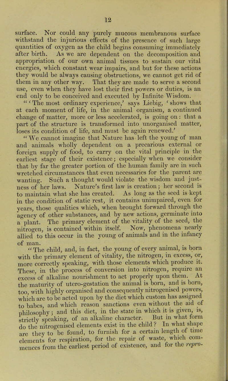 surface. Nor could any purely mucous membranous surface withstand the injurious effects of the presence of such large quantities of oxygen as the child begins consuming immediately after birth. As we are dependent on the decomposition and appropriation of our own animal tissues to sustain our vital energies, which constant wear impairs, and but for these actions they would be always causing obstructions, we cannot get rid of them in any other way. That they are made to serve a second use, even when they have lost their first powers or duties, is an end only to be conceived and executed by Infinite Wisdom.  f The most ordinary experience/ says Liebig, ' shows that at each moment of life, in the animal organism, a continued change of matter, more or less accelerated, is going on: that a part of the structure is transformed into unorganised matter, loses its condition of life, and must be again renewed/  We cannot imagine that Nature has left the young of man and animals wholly dependent on a precarious external or foreign supply of food, to carry on the vital principle in the earliest stage of their existence; especially when we consider that by far the greater portion of the human family are in such wretched circumstances that even necessaries for the parent are wanting. Such a thought would violate the wisdom and just- ness of her laws. Nature's first law is creation; her second is to maintain what she has created. As long as the seed is kept in the condition of static rest, it contains unimpaired, even for years, those qualities which, when brought forward through the agency of other substances, and by new actions, germinate into a plant. The primary element of the vitality of the seed, the nitrogen, is contained within itself. Now, phenomena nearly allied to this occur in the young of animals and in the infancy of man. , .  The child, and, in fact, the young of every animal, is born with the primary element of vitality, the nitrogen, in excess, or, more correctly speaking, with those elements which produce it. These, in the process of conversion into nitrogen, require an excess' of alkaline nourishment to act properly upon them. At the maturity of utero-gestation the animal is born, and is born, too, with highly organised and consequently nitrogenised powers, which are to be acted upon by the diet which custom has assigned to babes, and which reason sanctions even without the aid of philosophy; and this diet, in the state in which it is given, is, strictly speaking, of an alkaline character. But in what form do the nitrogenised elements exist in the child ? In Avhat shape are they to be found, to furnish for a certain length of time elements for respiration, for the repair of waste, which com- mences from the earliest period of existence, and for the repro-