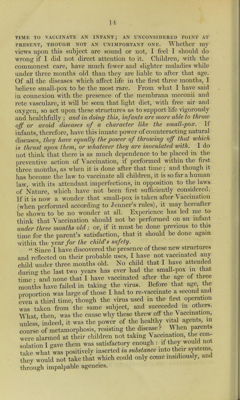1 \ TIME TO VACCINATE AN INFANT; AN UNCONSIDERED POINT AT PRESENT, THOUGH NOT AN UNIMPORTANT ONE. Whether my views upon this subject are sound or not, I feel I should do wrong if I did not direct attention to it. Children, with the commonest care, have much fewer and slighter maladies while under three months old than they are liable to after that age. Of all the diseases which affect life in the first three months, I believe small-pox to be the most rare. From what I have said in connexion with the presence of the membrana meconii and rete vasculare, it will be seen that light diet, with free air and oxygen, so act upon these structures as to support life vigorously and healthfully ; and in doing this, infants are more able to throw off or avoid diseases of a character like the small-pox. If infants, therefore, have this innate power of counteracting natural diseases, they have equally the power of throwing off that which is thrust upon them, or whatever they are inoculated with. I do not think that there is as much dependence to be placed in the preventive action of Vaccination, if performed within the first three months, as when it is done after that time; and though it has become the law to vaccinate all children, it is so far a human law, with its attendant imperfections, in opposition to the laws of Nature, which have not been first sufficiently considered. If it is now a wonder that small-pox is taken after Vaccination (when performed according to Jenner's rules), it may hereafter be shown to be no wonder at all. Experience has led me to think that Vaccination should not be performed on an infant under three months old; or, if it must be done previous to this time for the parent's satisfaction, that it should be done again within the year for the child's safety.  Since I have discovered the presence of these new structures and reflected on their probable uses, I have not vaccinated any child under three months old. No child that I have attended during the last two years has ever had the small-pox m that time • and none that I have vaccinated after the age of three months have failed in taking the virus. Before that age the proportion was large of those I had to re-vaccmate a second and even a third time, though the virus used in the first operation was taken from the same subject, and succeeded in others. What then, was the cause why these threw off the Vaccination, unless, indeed, it was the power of the healthy vital agents, in course of metamorphosis, resisting the disease? When parents were alarmed at their children not taking Vaccination, the con- solation I gave them was satisfactory enough : if they would not take what was positively inserted in substance into they would not take that which could only come insidiously, and through impalpable agencies.