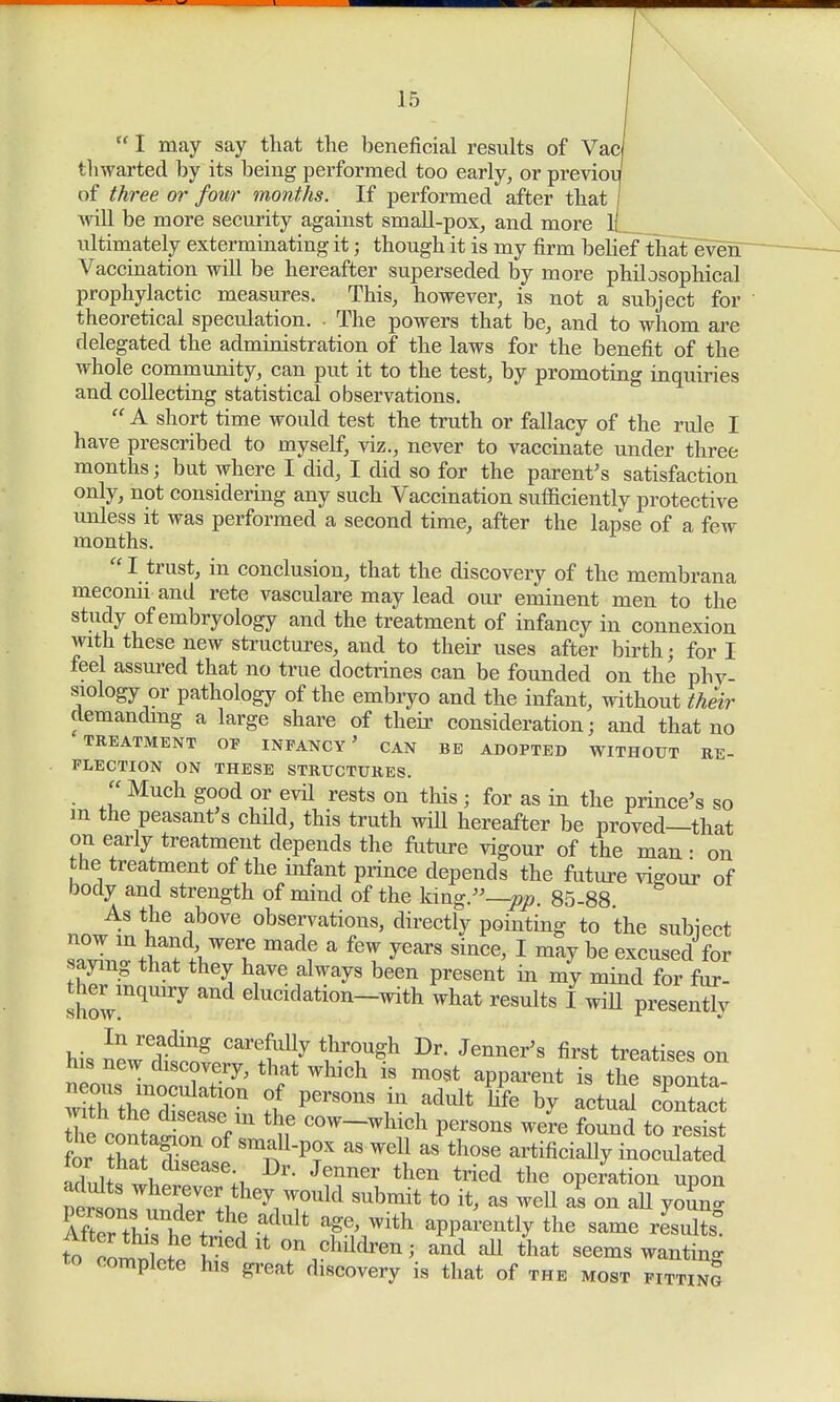  I may say that the beneficial results of Vac thwarted by its being performed too early, or previoi of three or four months. If performed after that will be more security against small-pox, and more l[__ ultimately exterminating it; though it is my firm belief that even Vaccination will be hereafter superseded by more philosophical prophylactic measures. This, however, is not a subject for theoretical speculation. The powers that be, and to whom are delegated the administration of the laws for the benefit of the whole community, can put it to the test, by promoting inquiries and collecting statistical observations.  A short time would test the truth or fallacy of the rule I have prescribed to myself, viz., never to vaccinate under three months; but where I did, I did so for the parent's satisfaction only, not considering any such Vaccination sufficiently protective unless it was performed a second time, after the lapse of a few months. I trust, in conclusion, that the discovery of the membrana meconii and rete vasculare may lead our eminent men to the study of embryology and the treatment of infancy in connexion with these new structures, and to their uses after birth; for I feel assured that no true doctrines can be founded on the phv- siology or pathology of the embryo and the infant, without their demanding a large share of their consideration; and that no •TREATMENT OF INFANCY ' CAN BE ADOPTED WITHOUT RE- FLECTION ON THESE STRUCTURES.  Much good or evd rests on this; for as in the prince's so m the peasant's chdd, this truth will hereafter be proved—that on early treatment depends the future vigour of the man • on the treatment of the infant prince depends the future vigour of body and strength of mind of the king.—pp. 85-88 As the above observations, directly pointing to the subiect sTvin^thnt^r^6 madf a fT yearS Since' 1 ma? be reused for saying that they have always been present in my mind for for. thermquiry and elucidation-with what results I will presently In reading carefully through Dr. Jenner's first treatises on ?l ^ jculatlon of persons m adult life by actual contact Jhec nLtn oef t C0W-w1^ P-ons Jre found to resi for tha tdi^l Sm;fP?X aS Wdl aS th0se artificially inoculated aL^i, li Jenner then tried the operation upon ^ r>:°uU Submit t0 « ™& as on aU youn ft a+dult T' Wlth aPP^ently the same rLfe to S5twed lto» ^en; and all that seems wanting to complete his great discovery is that of the most fittinS