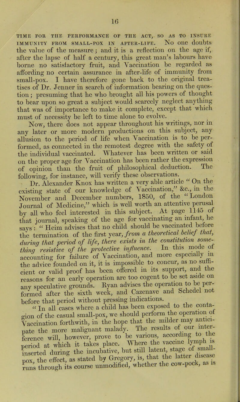TIME FOR THE PERFORMANCE OF THE ACT, SO AS TO INSURE IMMUNITY FROM SMALL-POX IN AFTER-LIFE. No One doubts the value of the measure; and it is a reflection on the age if, after the lapse of half a century, this great man's labours have borne no satisfactory fruit, and Vaccination be regarded as affording no certain assurance in after-life of immunity from small-pox. I have therefore gone back to the original trea- tises of Dr. Jenner in search of information bearing on the ques- tion ; presuming that he who brought all his powers of thought to bear upon so great a subject would scarcely neglect anything that was of importance to make it complete, except that which must of necessity be left to time alone to evolve. Now, there does not appear throughout his writings, nor in any later or more modern productions on this subject, any allusion to the period of life when Vaccination is to be per- formed, as connected in the remotest degree with the safety of the individual vaccinated. Whatever has been written or said on the proper age for Vaccination has been rather the expression of opinion than the fruit of philosophical deduction. The following, for instance, will verify these observations. Dr. Alexander Knox has written a very able article  On the existing state of our knowledge of Vaccination/' &c, in the November and December numbers, 1850, of the  London Journal of Medicine, which is well worth an attentive perusal by all who feel interested in this subject. At page 1145 of that journal, speaking of the age for vaccinating an infant, he says :  Heim advises that no child should be vaccinated before the termination of the first year, from a theoretical belief that, during that period of life, there exists in the constitution some- thing resistive of the protective influence. In this mode ot accounting for failure of Vaccination, and more especially m the advice founded on it, it is impossible to concur, as no suffi- cient or valid proof has been offered in its support, and the reasons for an early operation are too cogent to be set aside on any speculative grounds. Ryan advises the operation to be per- formed after the sixth week, and Cazenave and Schedel not before that period without pressing indications. «In all cases where a child has been exposed to the conta- gion of the casual small-pox, we should perform the operation ot Vaccination forthwith, in the hope that the milder may antici- pate the more malignant malady. The results of our inter- ference will, however, prove to be various, according to the Period at which it takes place. Where the vaccme lymph is & during the incubative, but still latentstage of ^rnaU pox the effect, as stated by Gregory, is, that the latter disease ?uns through its course unmodified, whether the cow-pock, as is