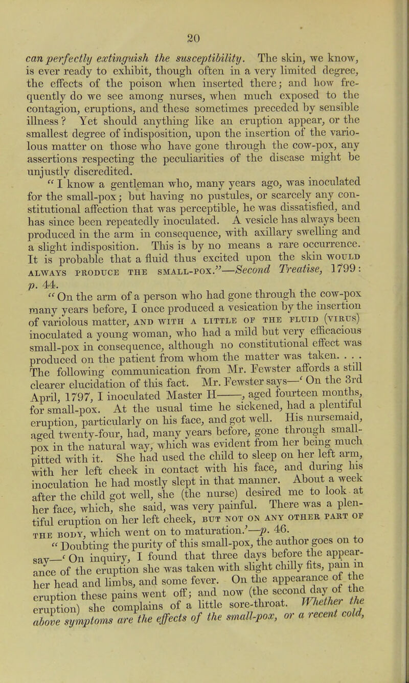 can perfectly extinguish the susceptibility. The skin, we know, is ever ready to exhibit, though often in a very limited degree, the effects of the poison when inserted there; and how fre- quently do we see among nurses, when much exposed to the contagion, eruptions, and these sometimes preceded by sensible illness ? Yet should, anything like an eruption appear, or the smallest degree of indisposition, upon the insertion of the vario- lous matter on those who have gone through the cow-pox, any assertions respecting the peculiarities of the disease might be unjustly discredited. I know a gentleman who, many years ago, was inoculated for the small-pox; but having no pustules, or scarcely any con- stitutional affection that was perceptible, he was dissatisfied, and has since been repeatedly inoculated. A vesicle has always been produced in the arm in consequence, with axillary swelling and a slight indisposition. This is by no means a rare occurrence. It is probable that a fluid thus excited upon the skin would always produce the small-pox.—Second Treatise, 1799: p. 44. On the arm of a person who had gone through the cow-pox many years before, I once produced a vesication by the insertion of variolous matter, and with a little of the fluid (virus) inoculated a young woman, who had a mild but very efficacious small-pox in consequence, although no constitutional effect was produced on the patient from whom the matter was taken. . . . The following communication from Mr. Fewster affords a stiU clearer elucidation of this fact. Mr. Fewster says—< On the 3rd Wl, 1797, I inoculated Master H , aged fourteen months for small-pox. At the usual time he sickened, had a plentiful eruption, particularly on his face, and got well. His nursemaid, aged twenty-four, had, many years before, gone through small- pox in the natural way, which was evident from her being much Pitted with it. She had used the child to sleep on her left arm, with her left cheek in contact with his face, and during his inoculation he had mostly slept in that manner About a week after the child got well, she (the nurse) desired me to look at her face, which, she said, was very painful. There was a plen- tiful eruption on her left cheek, but not on any other part of the body, which went on to maturation/—p. 46. « Doubting the purity of this small-pox, the author goes on to sav__< On inquiry, I found that three days before the appear- ance of the eruption she was taken with slight chilly fits, pain _m her head and limbs, and some fever. On the appearance of the Luption these pains went off; and now (the second day of the emp on) she complains of a little sore-throat. Whether the JbZt 'yLptoms are the effects of the small-pox, or a recent cold,