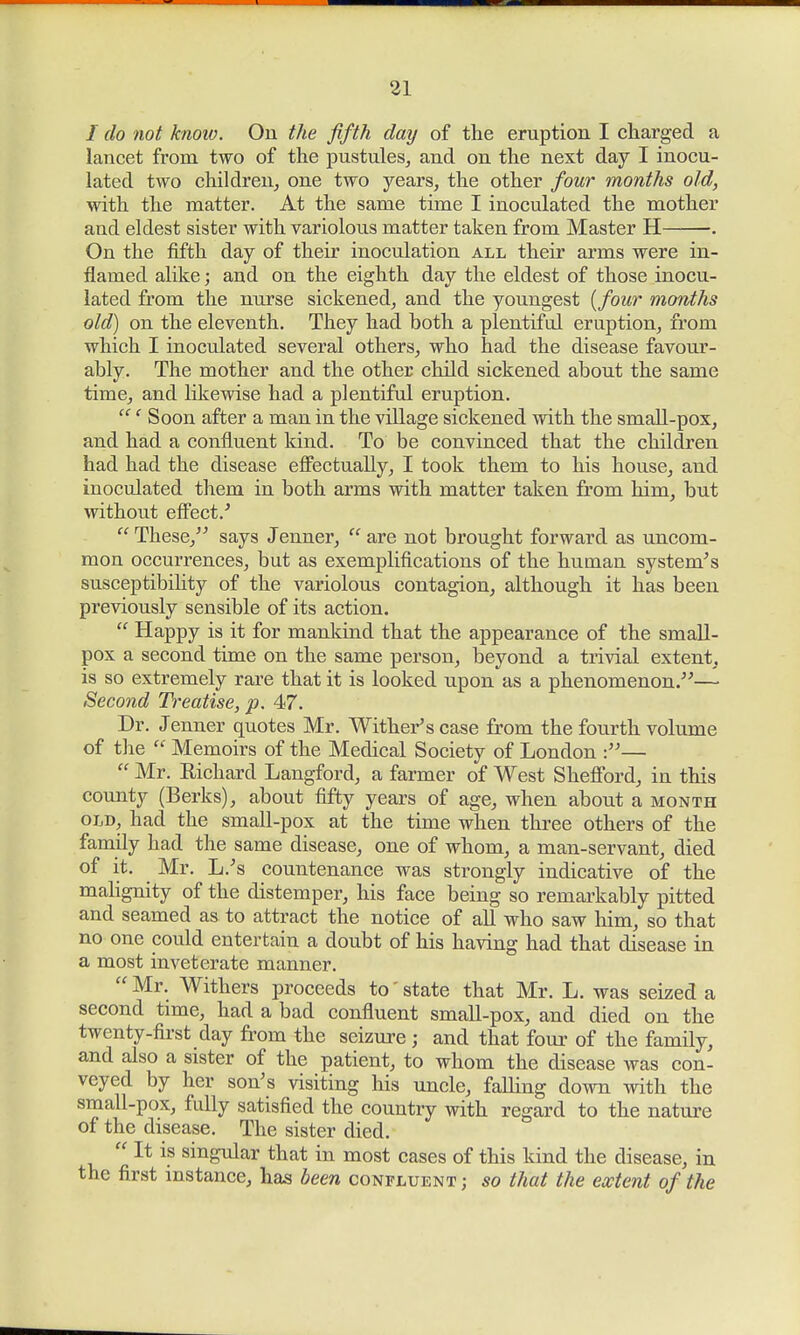 / do not know. On the fifth day of the eruption I charged a lancet from two of the pustules, and on the next day I inocu- lated two children, one two years, the other four months old, with the matter. At the same time I inoculated the mother and eldest sister with variolous matter taken from Master H . On the fifth day of their inoculation all their arms were in- flamed alike; and on the eighth day the eldest of those inocu- lated from the nurse sickened, and the youngest {four months old) on the eleventh. They had both a plentiful eruption, from which I inoculated several others, who had the disease favour- ably. The mother and the other child sickened about the same time, and likewise had a plentiful eruption. ' Soon after a man in the village sickened with the small-pox, and had a confluent kind. To be convinced that the children had had the disease effectually, I took them to his house, and inoculated them in both arms with matter taken from him, but without effect/ These, says Jenner, are not brought forward as uncom- mon occurrences, but as exemplifications of the human system's susceptibility of the variolous contagion, although it has been previously sensible of its action. Happy is it for mankind that the appearance of the small- pox a second time on the same person, beyond a trivial extent, is so extremely rare that it is looked upon as a phenomenon.— Second Treatise, p. 4<7. Dr. J enner quotes Mr. Withers case from the fourth volume of the Memoirs of the Medical Society of London :— Mr. Kichard Langford, a farmer of West Shefford, in this county (Berks), about fifty years of age, when about a month old, had the small-pox at the time when three others of the family had the same disease, one of whom, a man-servant, died of it. Mr. L.'s countenance was strongly indicative of the malignity of the distemper, his face being so remarkably pitted and seamed as to attract the notice of all who saw him, so that no one could entertain a doubt of his having had that disease in a most inveterate manner. Mr. Withers proceeds to' state that Mr. L. was seized a second time, had a bad confluent small-pox, and died on the twenty-first day from the seizure ; and that four of the family, and also a sister of the patient, to whom the disease was con- veyed by her son's visiting his uncle, falling down with the small-pox, fully satisfied the country with regard to the nature of the disease. The sister died. It is singular that in most cases of this kind the disease, in the first instance, has been confluent ; so that the extent of the